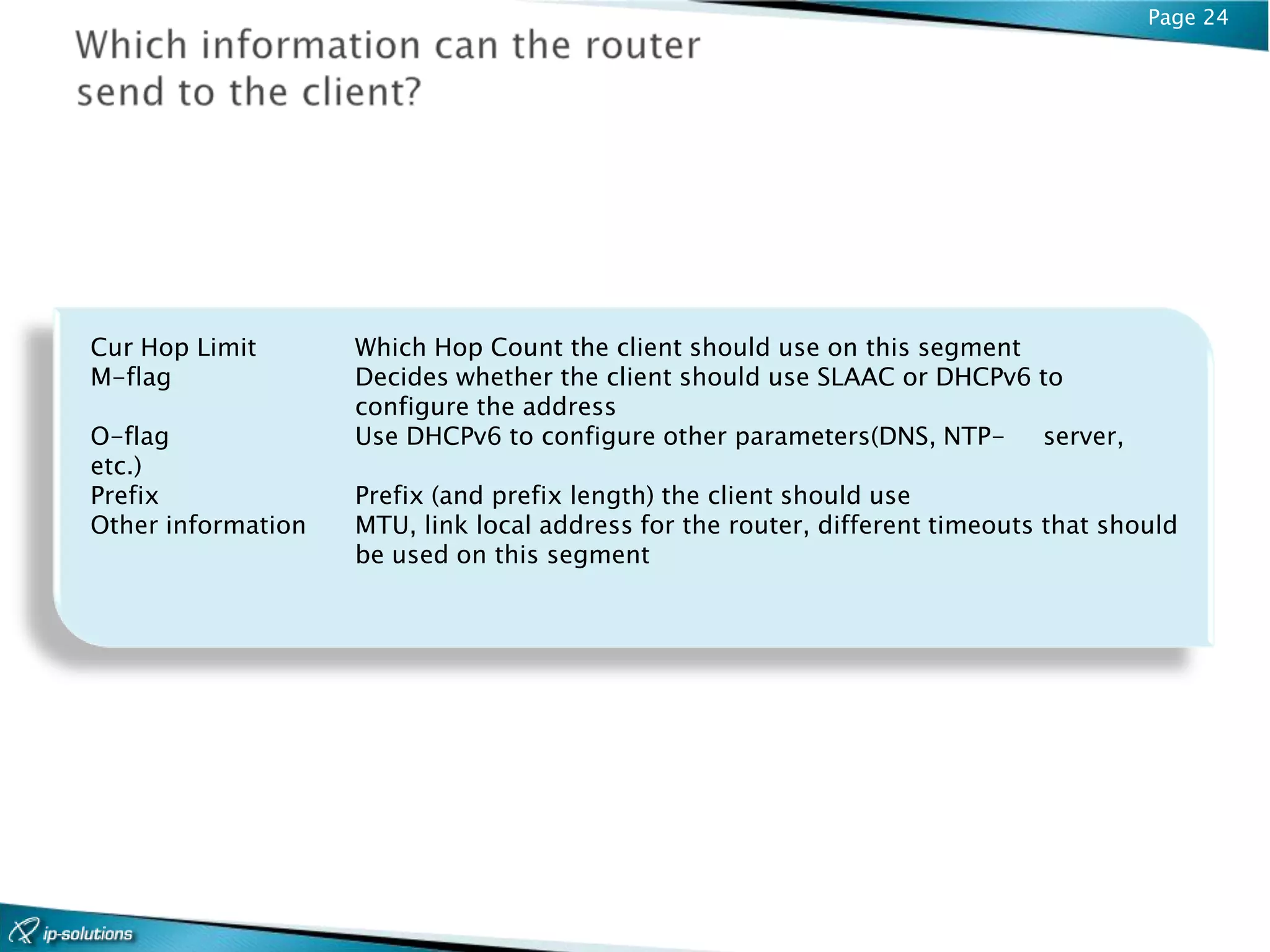 Page 24




Cur Hop Limit       Which Hop Count the client should use on this segment
M-flag              Decides whether the client should use SLAAC or DHCPv6 to
                    configure the address
O-flag              Use DHCPv6 to configure other parameters(DNS, NTP-    server,
etc.)
Prefix              Prefix (and prefix length) the client should use
Other information   MTU, link local address for the router, different timeouts that should
                    be used on this segment
 