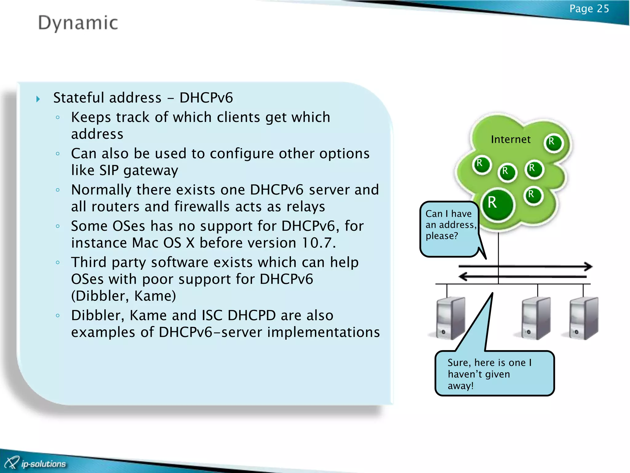 Page 25




   Stateful address - DHCPv6
    ◦ Keeps track of which clients get which
       address                                                    Internet    R
    ◦ Can also be used to configure other options
                                                              R
       like SIP gateway                                               R   R

    ◦ Normally there exists one DHCPv6 server and                         R
       all routers and firewalls acts as relays                   R
                                                    Can I have
    ◦ Some OSes has no support for DHCPv6, for      an address,
                                                    please?
       instance Mac OS X before version 10.7.
    ◦ Third party software exists which can help
       OSes with poor support for DHCPv6
       (Dibbler, Kame)
    ◦ Dibbler, Kame and ISC DHCPD are also
       examples of DHCPv6-server implementations

                                                        Sure, here is one I
                                                        haven’t given
                                                        away!
 