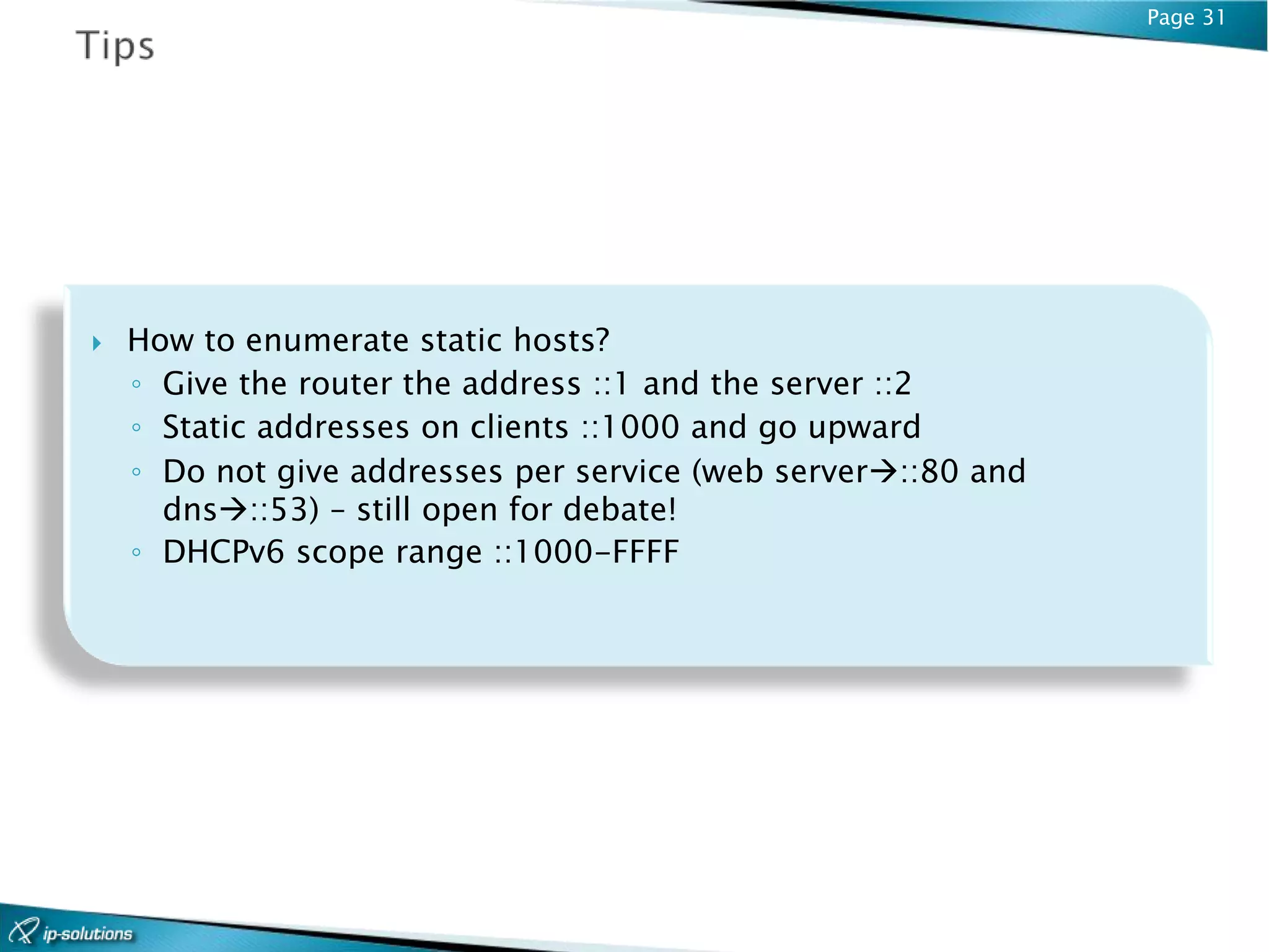 Page 31




   How to enumerate static hosts?
    ◦ Give the router the address ::1 and the server ::2
    ◦ Static addresses on clients ::1000 and go upward
    ◦ Do not give addresses per service (web server::80 and
      dns::53) – still open for debate!
    ◦ DHCPv6 scope range ::1000-FFFF
 