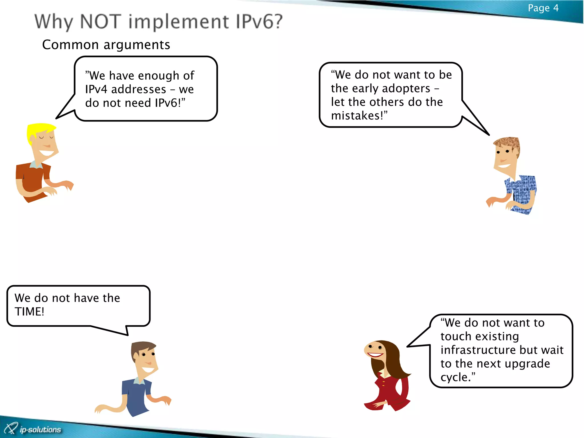 Page 4


    Common arguments

           ”We have enough of    “We do not want to be
           IPv4 addresses – we   the early adopters –
           do not need IPv6!”    let the others do the
                                 mistakes!”




We do not have the
TIME!
                                                   “We do not want to
                                                   touch existing
                                                   infrastructure but wait
                                                   to the next upgrade
                                                   cycle.”
 