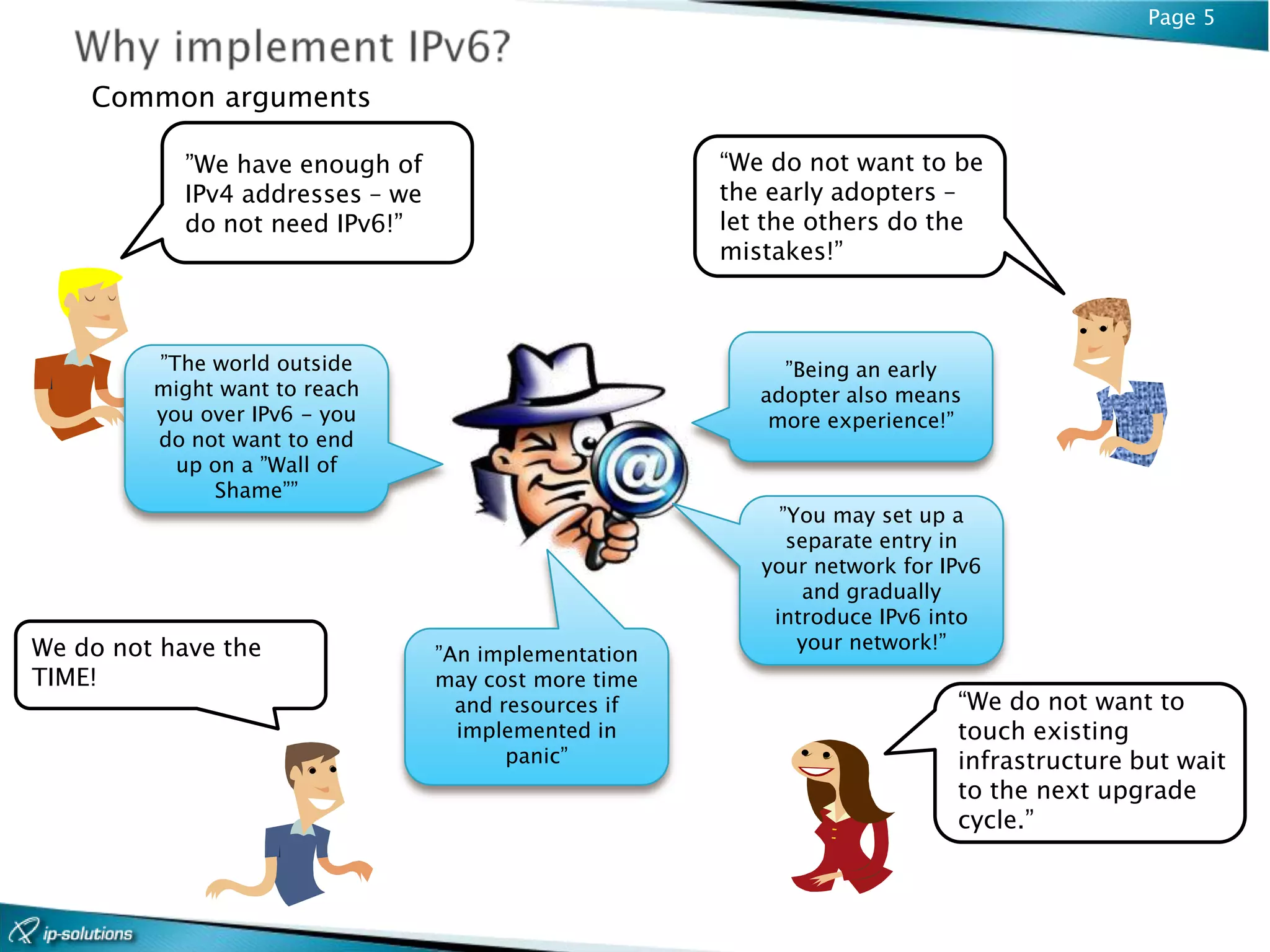 Page 5


    Common arguments

           ”We have enough of                         “We do not want to be
           IPv4 addresses – we                        the early adopters –
           do not need IPv6!”                         let the others do the
                                                      mistakes!”



         ”The world outside                                ”Being an early
         might want to reach                             adopter also means
         you over IPv6 - you                              more experience!”
         do not want to end
           up on a ”Wall of
              Shame””
                                                           ”You may set up a
                                                            separate entry in
                                                         your network for IPv6
                                                             and gradually
                                                          introduce IPv6 into
We do not have the                                           your network!”
                                 ”An implementation
TIME!                            may cost more time
                                   and resources if                        “We do not want to
                                   implemented in                          touch existing
                                        panic”                             infrastructure but wait
                                                                           to the next upgrade
                                                                           cycle.”
 