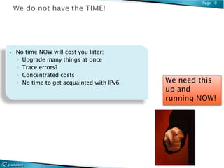 Page 10




   No time NOW will cost you later:
    ◦ Upgrade many things at once
    ◦ Trace errors?
    ◦ Concentrated costs
    ◦ No time to get acquainted with IPv6   We need this
                                            up and
                                            running NOW!
 