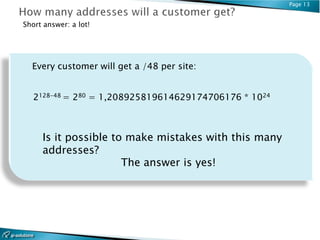 Page 13


Short answer: a lot!




  Every customer will get a /48 per site:


   2128-48 = 280 = 1,208925819614629174706176 * 1024



     Is it possible to make mistakes with this many
     addresses?
                      The answer is yes!
 