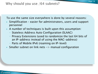Page 18




To use the same size everywhere is done by several reasons:
 Simplification – easier for administrators, users and support
  personnel
 A number of techniques is built upon this assumption:
  ◦ Stateless Address Auto Configuration (SLAAC)
  ◦ Privacy Extensions (used to randomize the last 64 bits of
    an IP-address instead of using the MAC-address)
  ◦ Parts of Mobile IPv6 (roaming on IP-level)
 Smaller subnet on link nets -> manual configuration
 