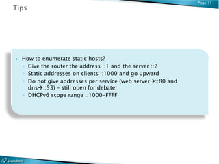Page 31




   How to enumerate static hosts?
    ◦ Give the router the address ::1 and the server ::2
    ◦ Static addresses on clients ::1000 and go upward
    ◦ Do not give addresses per service (web server::80 and
      dns::53) – still open for debate!
    ◦ DHCPv6 scope range ::1000-FFFF
 