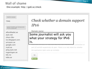 Page 6


One example: http://go6.se/check




                     Some journalist will ask you
                     what your strategy for IPv6
                     is.
 