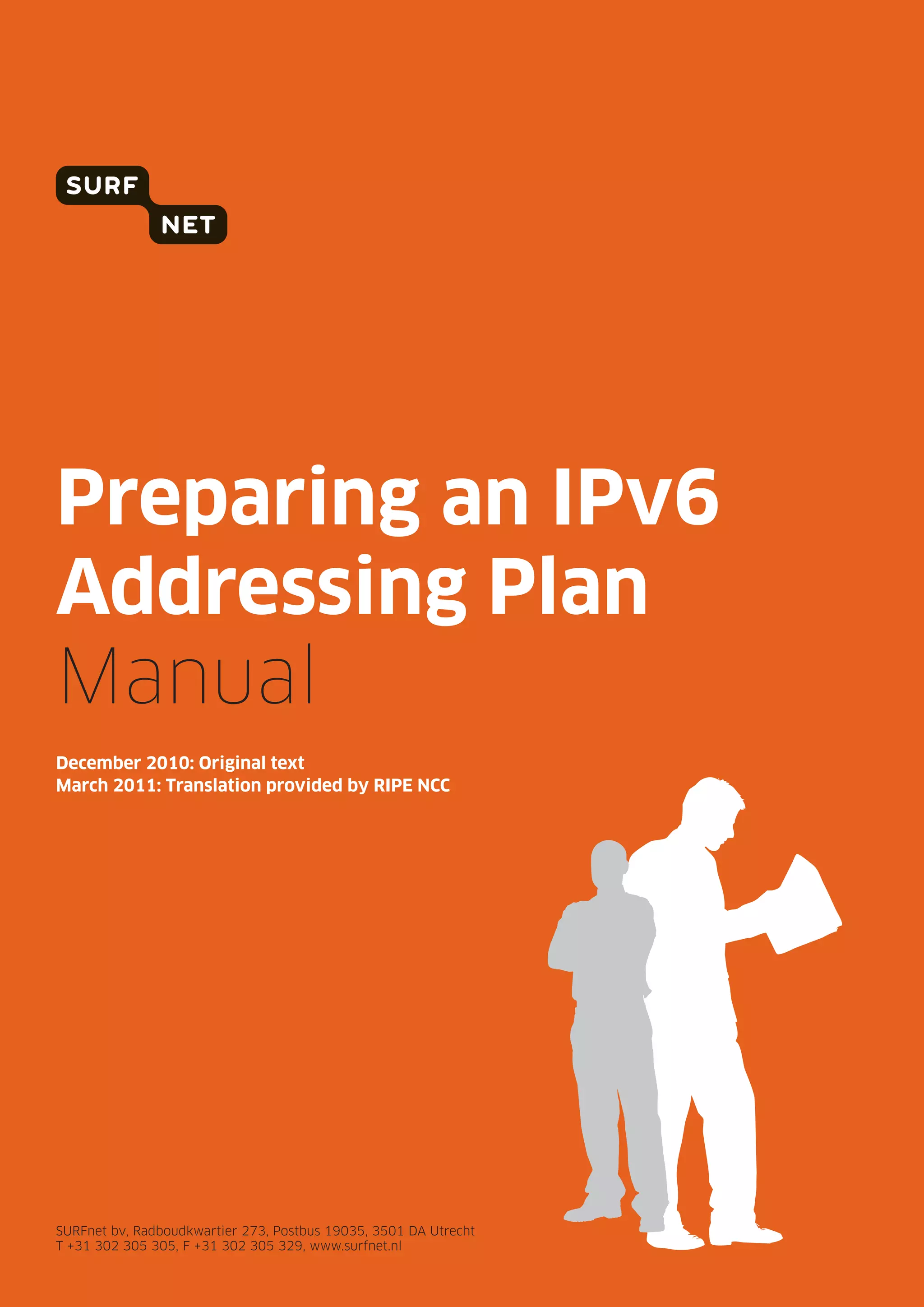 Preparing an IPv6
Addressing Plan
Manual
December 2010: Original text
March 2011: Translation provided by RIPE NCC




SURFnet bv, Radboudkwartier 273, Postbus 19035, 3501 DA Utrecht
T +31 302 305 305, F +31 302 305 329, www.surfnet.nl


                                        1     Preparing an IPv6 Addressing Plan
 