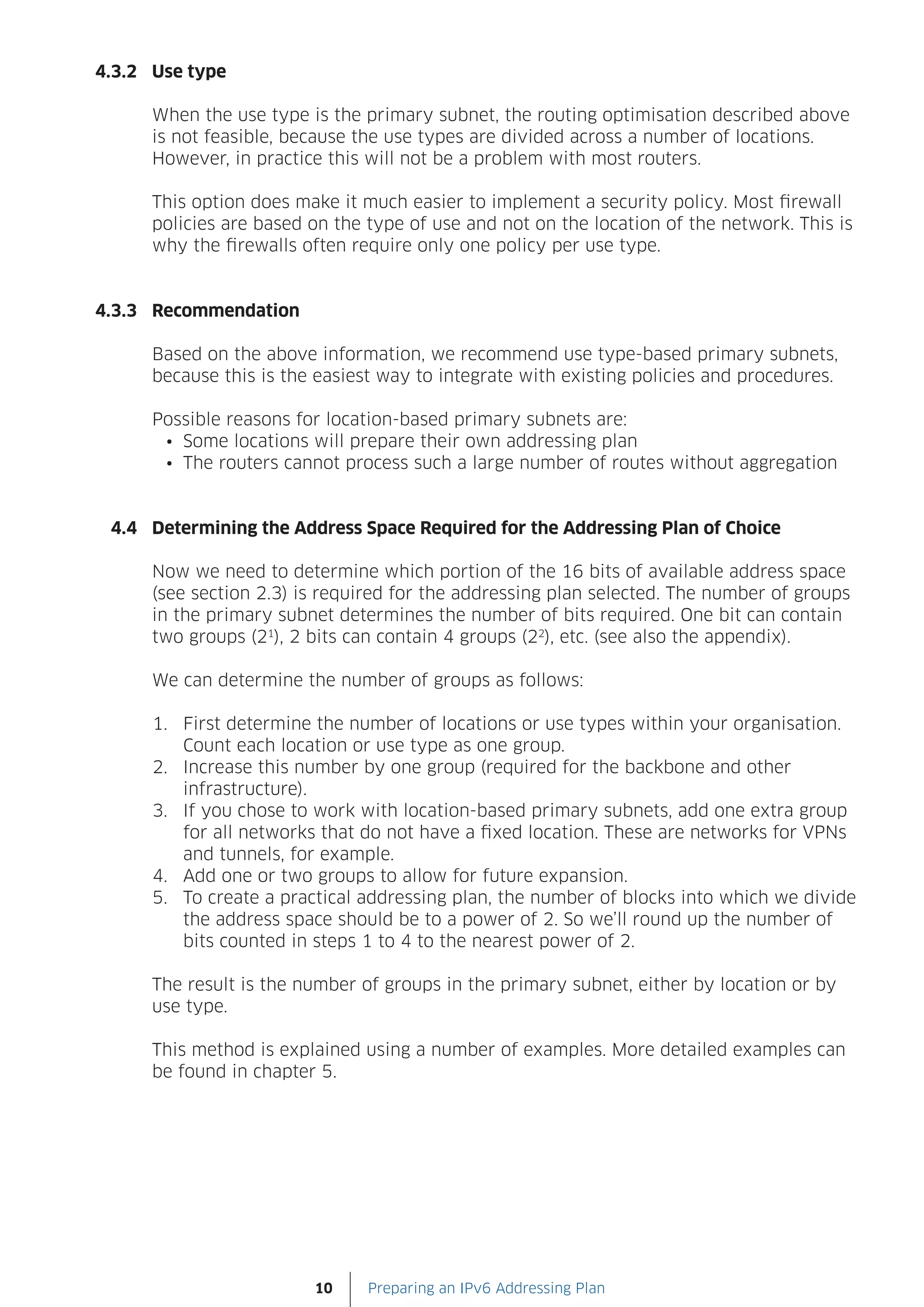 4.3.2 Use type

      When the use type is the primary subnet, the routing optimisation described above
      is not feasible, because the use types are divided across a number of locations.
      However, in practice this will not be a problem with most routers.

      This option does make it much easier to implement a security policy. Most firewall
      policies are based on the type of use and not on the location of the network. This is
      why the firewalls often require only one policy per use type.


4.3.3 Recommendation

      Based on the above information, we recommend use type-based primary subnets,
      because this is the easiest way to integrate with existing policies and procedures.

      Possible reasons for location-based primary subnets are:
       •	 Some locations will prepare their own addressing plan
       •	 The routers cannot process such a large number of routes without aggregation


 4.4 Determining the Address Space Required for the Addressing Plan of Choice

      Now we need to determine which portion of the 16 bits of available address space
      (see section 2.3) is required for the addressing plan selected. The number of groups
      in the primary subnet determines the number of bits required. One bit can contain
      two groups (21), 2 bits can contain 4 groups (22), etc. (see also the appendix).

      We can determine the number of groups as follows:

      1. First determine the number of locations or use types within your organisation.
         Count each location or use type as one group.
      2. Increase this number by one group (required for the backbone and other
         infrastructure).
      3. If you chose to work with location-based primary subnets, add one extra group
         for all networks that do not have a fixed location. These are networks for VPNs
         and tunnels, for example.
      4. Add one or two groups to allow for future expansion.
      5. To create a practical addressing plan, the number of blocks into which we divide
         the address space should be to a power of 2. So we’ll round up the number of
         bits counted in steps 1 to 4 to the nearest power of 2.

      The result is the number of groups in the primary subnet, either by location or by
      use type.

      This method is explained using a number of examples. More detailed examples can
      be found in chapter 5.




                         10     Preparing an IPv6 Addressing Plan
 