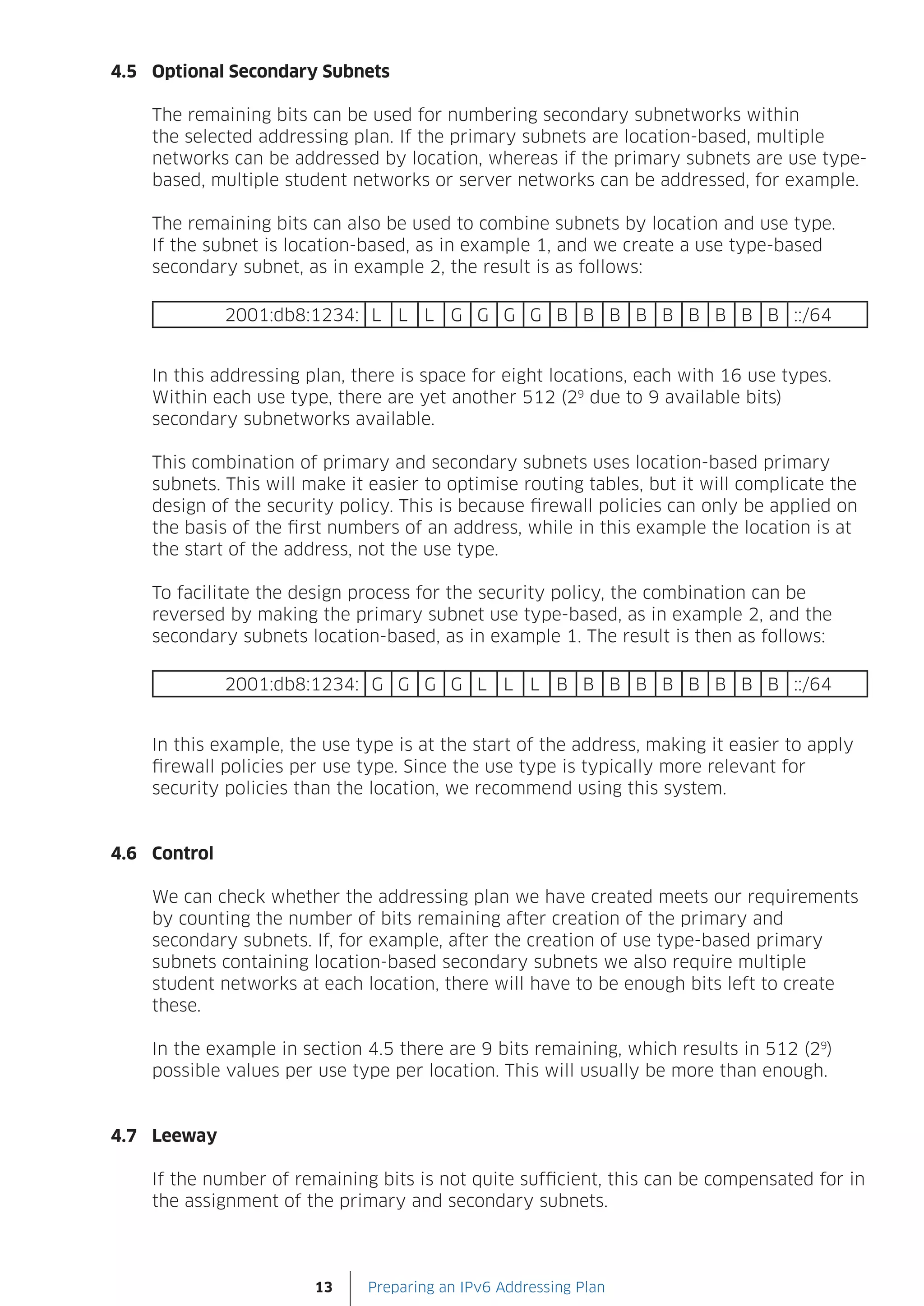 4.5 Optional Secondary Subnets

    The remaining bits can be used for numbering secondary subnetworks within
    the selected addressing plan. If the primary subnets are location-based, multiple
    networks can be addressed by location, whereas if the primary subnets are use type-
    based, multiple student networks or server networks can be addressed, for example.

    The remaining bits can also be used to combine subnets by location and use type.
    If the subnet is location-based, as in example 1, and we create a use type-based
    secondary subnet, as in example 2, the result is as follows:

              2001:db8:1234: L L L G G G G B B B B B B B B B ::/64


    In this addressing plan, there is space for eight locations, each with 16 use types.
    Within each use type, there are yet another 512 (29 due to 9 available bits)
    secondary subnetworks available.

    This combination of primary and secondary subnets uses location-based primary
    subnets. This will make it easier to optimise routing tables, but it will complicate the
    design of the security policy. This is because firewall policies can only be applied on
    the basis of the first numbers of an address, while in this example the location is at
    the start of the address, not the use type.

    To facilitate the design process for the security policy, the combination can be
    reversed by making the primary subnet use type-based, as in example 2, and the
    secondary subnets location-based, as in example 1. The result is then as follows:

              2001:db8:1234: G G G G L L L B B B B B B B B B ::/64


    In this example, the use type is at the start of the address, making it easier to apply
    firewall policies per use type. Since the use type is typically more relevant for
    security policies than the location, we recommend using this system.


4.6 Control

    We can check whether the addressing plan we have created meets our requirements
    by counting the number of bits remaining after creation of the primary and
    secondary subnets. If, for example, after the creation of use type-based primary
    subnets containing location-based secondary subnets we also require multiple
    student networks at each location, there will have to be enough bits left to create
    these.

    In the example in section 4.5 there are 9 bits remaining, which results in 512 (29)
    possible values per use type per location. This will usually be more than enough.


4.7 Leeway

    If the number of remaining bits is not quite sufficient, this can be compensated for in
    the assignment of the primary and secondary subnets.



                        13    Preparing an IPv6 Addressing Plan
 