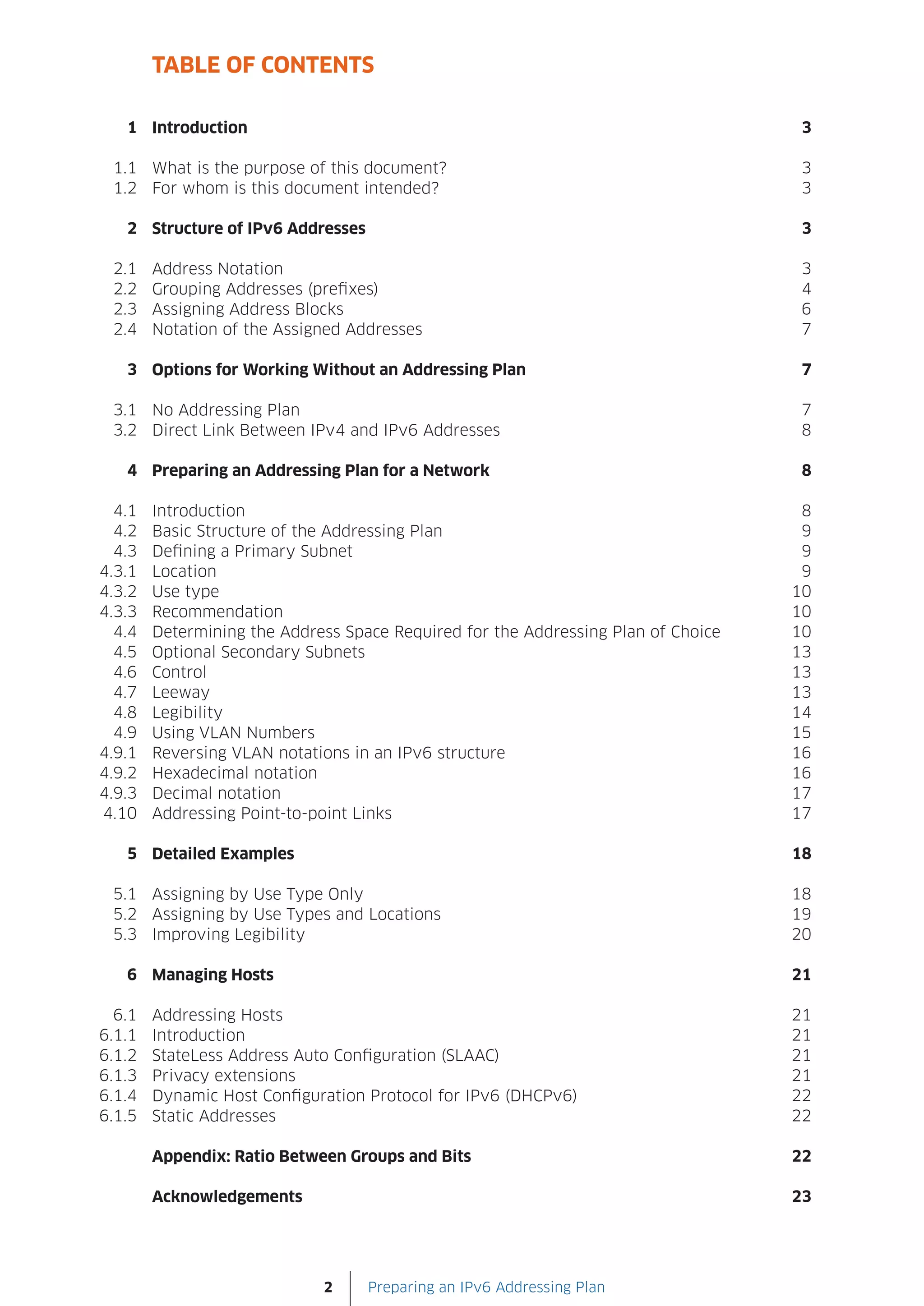 TABLE OF CONTENTS

   1 Introduction                                                                   3

 1.1 What is the purpose of this document?                                          3
 1.2 For whom is this document intended?                                            3

   2 Structure of IPv6 Addresses                                                    3

 2.1    Address Notation                                                            3
 2.2    Grouping Addresses (prefixes)                                               4
 2.3    Assigning Address Blocks                                                    6
 2.4    Notation of the Assigned Addresses                                          7

   3 Options for Working Without an Addressing Plan                                 7

 3.1 No Addressing Plan                                                             7
 3.2 Direct Link Between IPv4 and IPv6 Addresses                                    8

   4 Preparing an Addressing Plan for a Network                                     8

  4.1   Introduction                                                                8
  4.2   Basic Structure of the Addressing Plan                                      9
  4.3   Defining a Primary Subnet                                                   9
4.3.1   Location                                                                    9
4.3.2   Use type                                                                   10
4.3.3   Recommendation                                                             10
  4.4   Determining the Address Space Required for the Addressing Plan of Choice   10
  4.5   Optional Secondary Subnets                                                 13
  4.6   Control                                                                    13
  4.7   Leeway                                                                     13
  4.8   Legibility                                                                 14
  4.9   Using VLAN Numbers                                                         15
4.9.1   Reversing VLAN notations in an IPv6 structure                              16
4.9.2   Hexadecimal notation                                                       16
4.9.3   Decimal notation                                                           17
4.10    Addressing Point-to-point Links                                            17

   5 Detailed Examples                                                             18

 5.1 Assigning by Use Type Only                                                    18
 5.2 Assigning by Use Types and Locations                                          19
 5.3 Improving Legibility                                                          20

   6 Managing Hosts                                                                21

  6.1   Addressing Hosts                                                           21
6.1.1   Introduction                                                               21
6.1.2   StateLess Address Auto Configuration (SLAAC)                               21
6.1.3   Privacy extensions                                                         21
6.1.4   Dynamic Host Configuration Protocol for IPv6 (DHCPv6)                      22
6.1.5   Static Addresses                                                           22

        Appendix: Ratio Between Groups and Bits                                    22

        Acknowledgements                                                           23




                             2     Preparing an IPv6 Addressing Plan
 