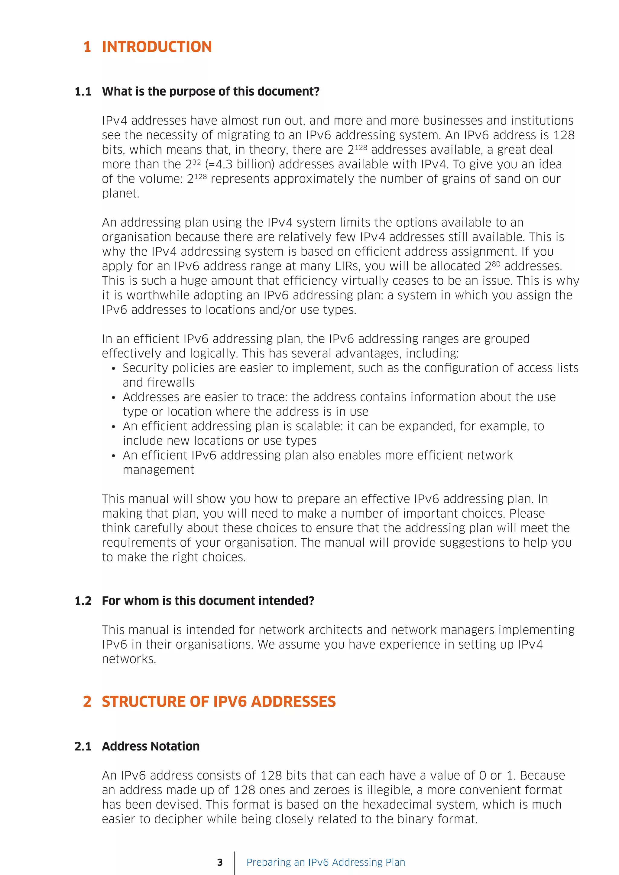 1 INTRODUCTION


1.1 What is the purpose of this document?

    IPv4 addresses have almost run out, and more and more businesses and institutions
    see the necessity of migrating to an IPv6 addressing system. An IPv6 address is 128
    bits, which means that, in theory, there are 2128 addresses available, a great deal
    more than the 232 (=4.3 billion) addresses available with IPv4. To give you an idea
    of the volume: 2128 represents approximately the number of grains of sand on our
    planet.

    An addressing plan using the IPv4 system limits the options available to an
    organisation because there are relatively few IPv4 addresses still available. This is
    why the IPv4 addressing system is based on efficient address assignment. If you
    apply for an IPv6 address range at many LIRs, you will be allocated 280 addresses.
    This is such a huge amount that efficiency virtually ceases to be an issue. This is why
    it is worthwhile adopting an IPv6 addressing plan: a system in which you assign the
    IPv6 addresses to locations and/or use types.

    In an efficient IPv6 addressing plan, the IPv6 addressing ranges are grouped
    effectively and logically. This has several advantages, including:
      •	 Security policies are easier to implement, such as the configuration of access lists
         and firewalls
      •	 Addresses are easier to trace: the address contains information about the use
         type or location where the address is in use
      •	 An efficient addressing plan is scalable: it can be expanded, for example, to
         include new locations or use types
      •	 An efficient IPv6 addressing plan also enables more efficient network
         management

    This manual will show you how to prepare an effective IPv6 addressing plan. In
    making that plan, you will need to make a number of important choices. Please
    think carefully about these choices to ensure that the addressing plan will meet the
    requirements of your organisation. The manual will provide suggestions to help you
    to make the right choices.


1.2 For whom is this document intended?

    This manual is intended for network architects and network managers implementing
    IPv6 in their organisations. We assume you have experience in setting up IPv4
    networks.


 2 STRUCTURE OF IPV6 ADDRESSES


2.1 Address Notation

    An IPv6 address consists of 128 bits that can each have a value of 0 or 1. Because
    an address made up of 128 ones and zeroes is illegible, a more convenient format
    has been devised. This format is based on the hexadecimal system, which is much
    easier to decipher while being closely related to the binary format.


                         3    Preparing an IPv6 Addressing Plan
 