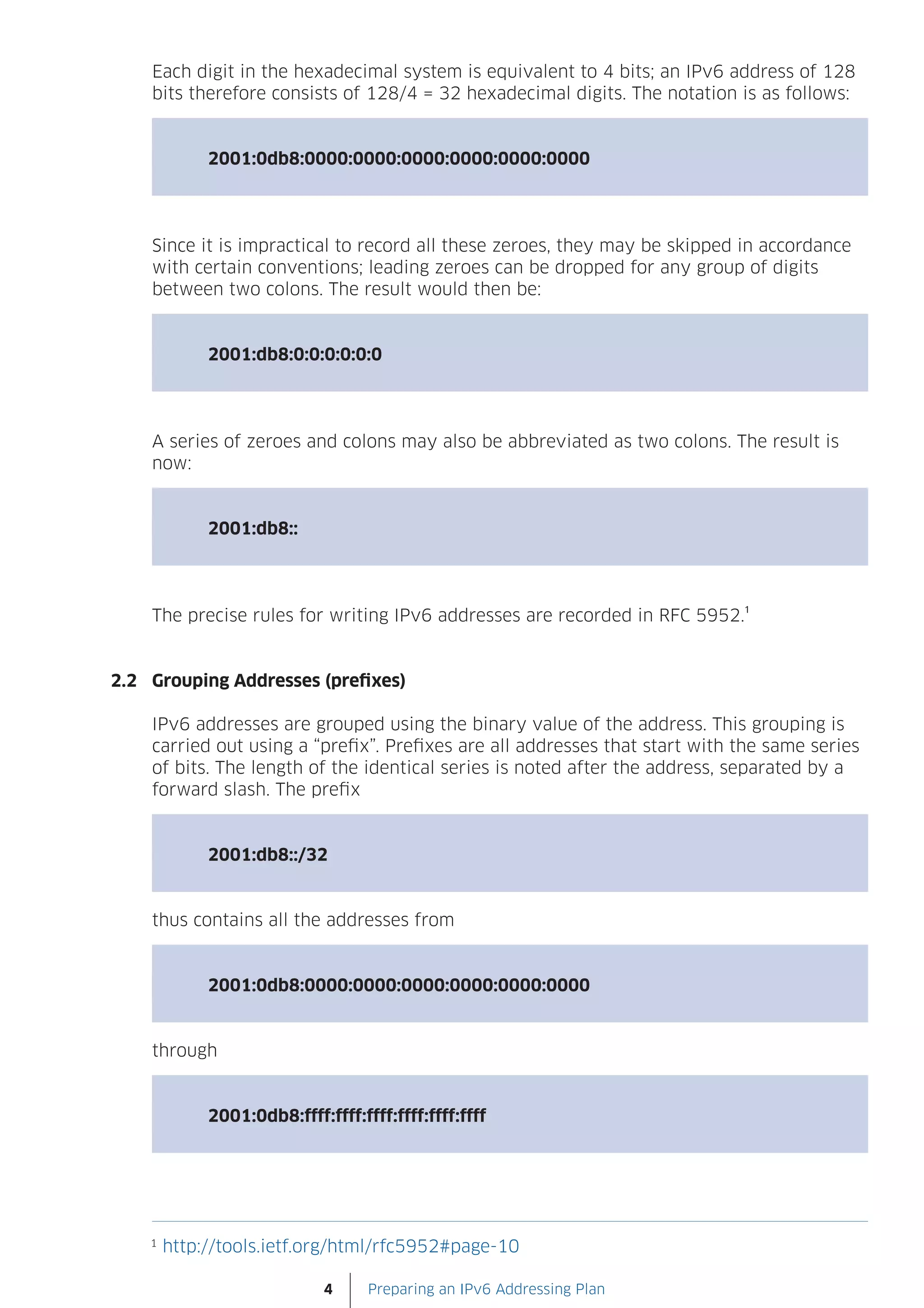 Each digit in the hexadecimal system is equivalent to 4 bits; an IPv6 address of 128
    bits therefore consists of 128/4 = 32 hexadecimal digits. The notation is as follows:


             2001:0db8:0000:0000:0000:0000:0000:0000




    Since it is impractical to record all these zeroes, they may be skipped in accordance
    with certain conventions; leading zeroes can be dropped for any group of digits
    between two colons. The result would then be:


             2001:db8:0:0:0:0:0:0




    A series of zeroes and colons may also be abbreviated as two colons. The result is
    now:


             2001:db8::




    The precise rules for writing IPv6 addresses are recorded in RFC 5952.¹


2.2 Grouping Addresses (prefixes)

    IPv6 addresses are grouped using the binary value of the address. This grouping is
    carried out using a “prefix”. Prefixes are all addresses that start with the same series
    of bits. The length of the identical series is noted after the address, separated by a
    forward slash. The prefix


             2001:db8::/32


    thus contains all the addresses from


             2001:0db8:0000:0000:0000:0000:0000:0000


    through


             2001:0db8:ffff:ffff:ffff:ffff:ffff:ffff




    1
        http://tools.ietf.org/html/rfc5952#page-10

                             4     Preparing an IPv6 Addressing Plan
 
