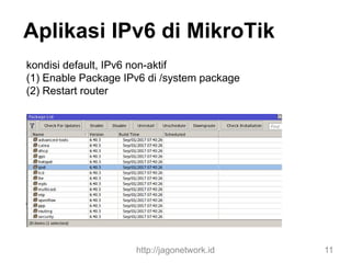 Aplikasi IPv6 di MikroTik
kondisi default, IPv6 non-aktif
(1) Enable Package IPv6 di /system package
(2) Restart router
http://jagonetwork.id 11
 
