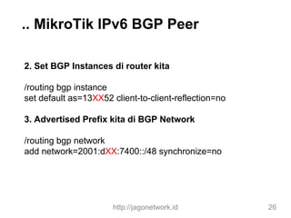 .. MikroTik IPv6 BGP Peer
2. Set BGP Instances di router kita
/routing bgp instance
set default as=13XX52 client-to-client-reflection=no
3. Advertised Prefix kita di BGP Network
/routing bgp network
add network=2001:dXX:7400::/48 synchronize=no
http://jagonetwork.id 26
 