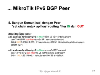 ... MikroTik IPv6 BGP Peer
5. Bangun Komunikasi dengan Peer
*set chain untuk aplikasi routing filter IN dan OUT
/routing bgp peer
add address-families=ipv6 in-filter=from-v6-ISP1-inter name=
peer7-v6-ISP1 out-filter=to-v6-ISP1 remote-address=
2405:XXX0:8000::1:8351:21 remote-as=18XX1 ttl=default update-source=
ether1-ISP1
add address-families=ipv6 in-filter=from-v6-ISP2 name=
peer12-v6-ISP2 out-filter=to-v6-ISP2 remote-address=
2401:1XXX:5915:802::1 remote-as=5XX55 ttl=default
http://jagonetwork.id 27
 