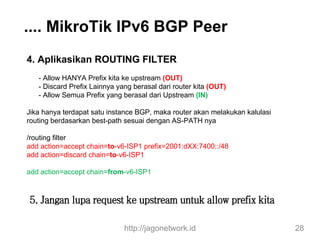 .... MikroTik IPv6 BGP Peer
4. Aplikasikan ROUTING FILTER
- Allow HANYA Prefix kita ke upstream (OUT)
- Discard Prefix Lainnya yang berasal dari router kita (OUT)
- Allow Semua Prefix yang berasal dari Upstream (IN)
Jika hanya terdapat satu instance BGP, maka router akan melakukan kalulasi
routing berdasarkan best-path sesuai dengan AS-PATH nya
/routing filter
add action=accept chain=to-v6-ISP1 prefix=2001:dXX:7400::/48
add action=discard chain=to-v6-ISP1
add action=accept chain=from-v6-ISP1
http://jagonetwork.id 28
5. Jangan lupa request ke upstream untuk allow prefix kita
 