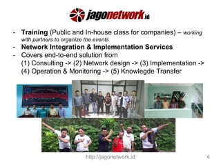 - Training (Public and In-house class for companies) – working
with partners to organize the events
- Network Integration & Implementation Services
- Covers end-to-end solution from
(1) Consulting -> (2) Network design -> (3) Implementation ->
(4) Operation & Monitoring -> (5) Knowlegde Transfer
http://jagonetwork.id 4
 