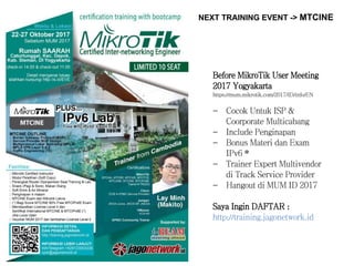 NEXT TRAINING EVENT -> MTCINE
Before MikroTik User Meeting
2017 Yogyakarta
https://mum.mikrotik.com/2017/ID/info/EN
- Cocok Untuk ISP &
Coorporate Multicabang
- Include Penginapan
- Bonus Materi dan Exam
IPv6 *
- Trainer Expert Multivendor
di Track Service Provider
- Hangout di MUM ID 2017
Saya Ingin DAFTAR :
http://training.jagonetwork.id
 