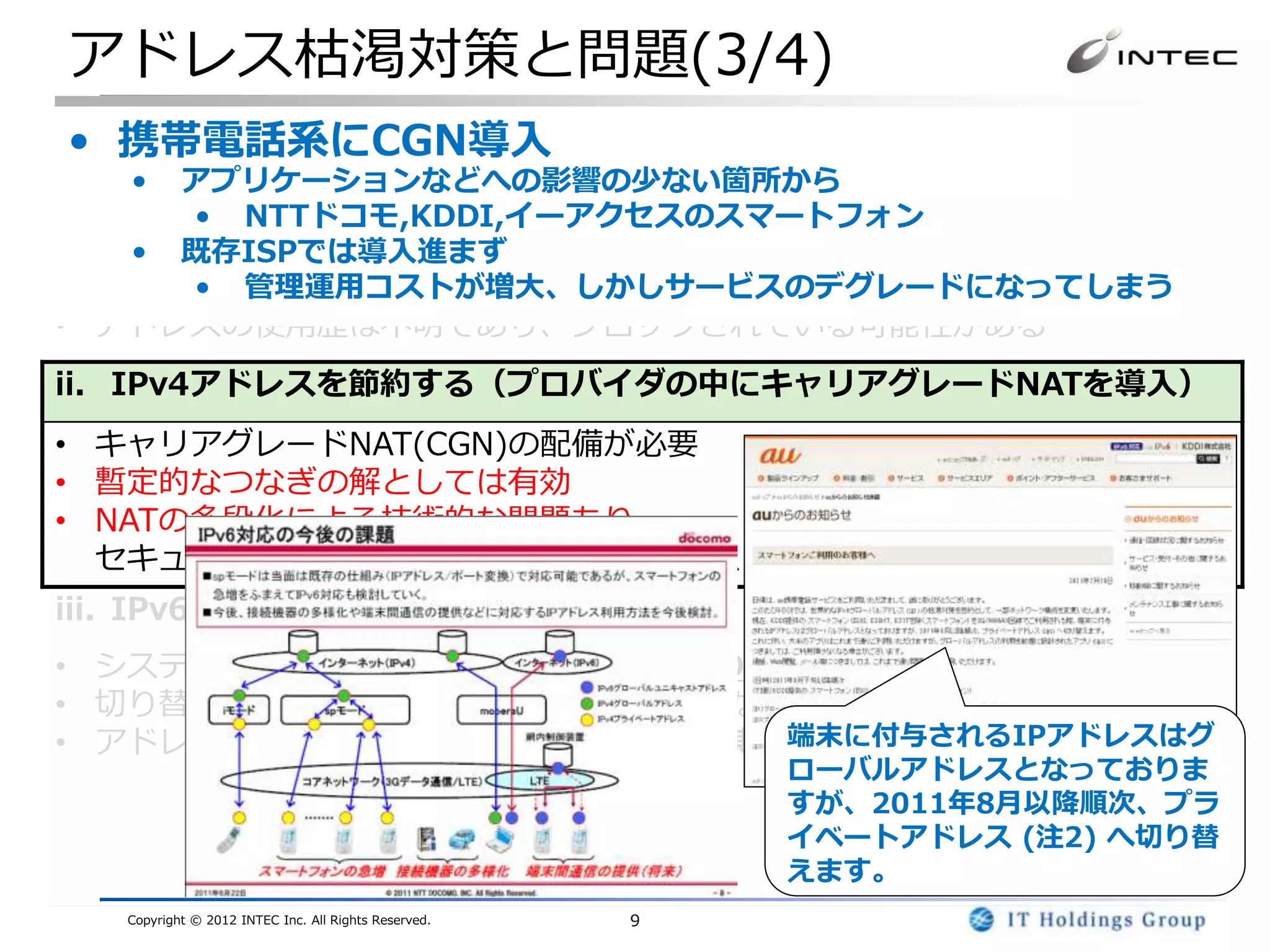 アドレス枯渇対策と問題(3/4)
 • 携帯電話系にCGN導入
i. IPv4アドレスを回収・再利用する
   •   アプリケーションなどへの影響の少ない箇所から
• JPNICなどのレジストリは回収の努力は続けているがほぼ限界
       • NTTドコモ,KDDI,イーアクセスのスマートフォン
• アドレス取引はJPNICでは、2011/8/1から移転申請手続きの受付を開始
    • 既存ISPでは導入進まず
• 一時的な解とはなりうるが、今後の需要をすべてまかなえない
       • 管理運用コストが増大、しかしサービスのデグレードになってしまう
• アドレスの使用歴は不明であり、ブロックされている可能性がある
ii. IPv4アドレスを節約する（プロバイダの中にキャリアグレードNATを導入）
• キャリアグレードNAT(CGN)の配備が必要
• 暫定的なつなぎの解としては有効
• NATの多段化による技術的な問題あり
  セキュリティ、動作しないアプリケーション、スケーラビリティ
iii. IPv6を導入する
• システム全体を対応する必要がある(アプリのIPv6対応を含む)
• 切り替えではなく、IPv4・IPv6混在環境となる
                           端末に付与されるIPアドレスはグ
• アドレス量は莫大であり、一度移行すれば長期的には最も有望
                                                          ローバルアドレスとなっておりま
                                                          すが、2011年8月以降順次、プラ
                                                          イベートアドレス (注2) へ切り替
                                                          えます。
   Copyright © 2012 INTEC Inc. All Rights Reserved.   9
 