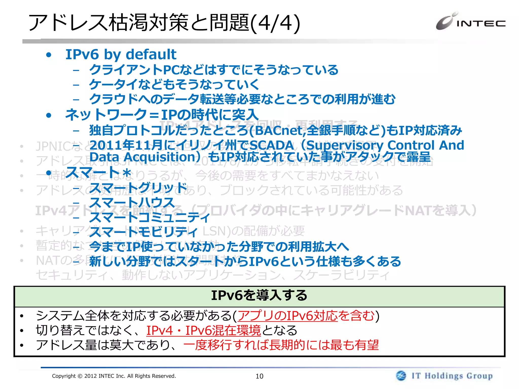 アドレス枯渇対策と問題(4/4)
     • IPv6 by default
            – クライアントPCなどはすでにそうなっている
            – ケータイなどもそうなっていく
            – クラウドへのデータ転送等必要なところでの利用が進む
     • ネットワーク＝IPの時代に突入
                     IPv4アドレスを回収・再利用する
         – 独自プロトコルだったところ(BACnet,全銀手順など)もIP対応済み
•   JPNICなどのレジストリは回収の努力は続けているがほぼ限界 Control And
         – 2011年11月にイリノイ州でSCADA（Supervisory
•          Data Acquisition）もIP対応されていた事がアタックで露呈
    アドレス取引はJPNICでは、2011/8/1から移転申請手続きの受付を開始
•     • スマート＊
    一時的な解とはなりうるが、今後の需要をすべてまかなえない
•        – スマートグリッド
    アドレスの使用歴は不明であり、ブロックされている可能性がある
         – スマートハウス
    IPv4アドレスを節約する（プロバイダの中にキャリアグレードNATを導入）
         – スマートコミュニティ
•   キャリアグレードNAT(CGN、LSN)の配備が必要
         – スマートモビリティ
•   暫定的なつなぎの解としては有効
         – 今までIP使っていなかった分野での利用拡大へ
•   NATの多段化による技術的な問題あり
         – 新しい分野ではスタートからIPv6という仕様も多くある
    セキュリティ、動作しないアプリケーション、スケーラビリティ
                                                        IPv6を導入する
• システム全体を対応する必要がある(アプリのIPv6対応を含む)
• 切り替えではなく、IPv4・IPv6混在環境となる
• アドレス量は莫大であり、一度移行すれば長期的には最も有望

     Copyright © 2012 INTEC Inc. All Rights Reserved.       10
 