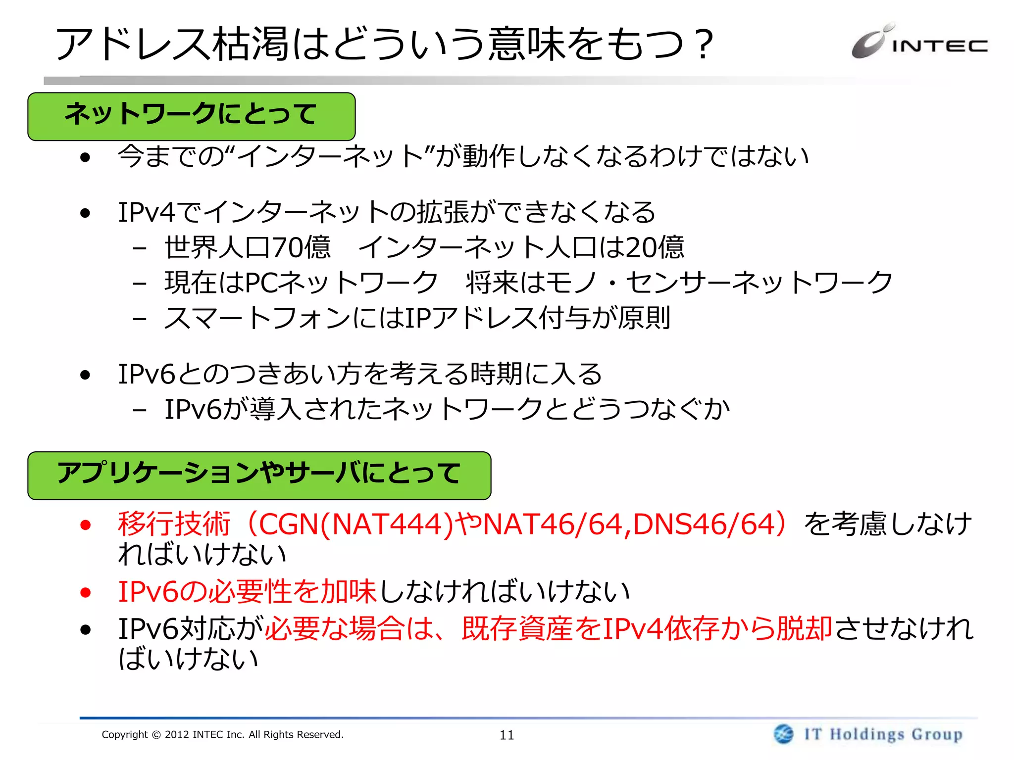 アドレス枯渇はどういう意味をもつ？
ネットワークにとって
• 今までの“インターネット”が動作しなくなるわけではない

• IPv4でインターネットの拡張ができなくなる
   – 世界人口70億 インターネット人口は20億
   – 現在はPCネットワーク 将来はモノ・センサーネットワーク
   – スマートフォンにはIPアドレス付与が原則

• IPv6とのつきあい方を考える時期に入る
   – IPv6が導入されたネットワークとどうつなぐか

アプリケーションやサーバにとって

• 移行技術（CGN(NAT444)やNAT46/64,DNS46/64）を考慮しなけ
  ればいけない
• IPv6の必要性を加味しなければいけない
• IPv6対応が必要な場合は、既存資産をIPv4依存から脱却させなけれ
  ばいけない

 Copyright © 2012 INTEC Inc. All Rights Reserved.   11
 