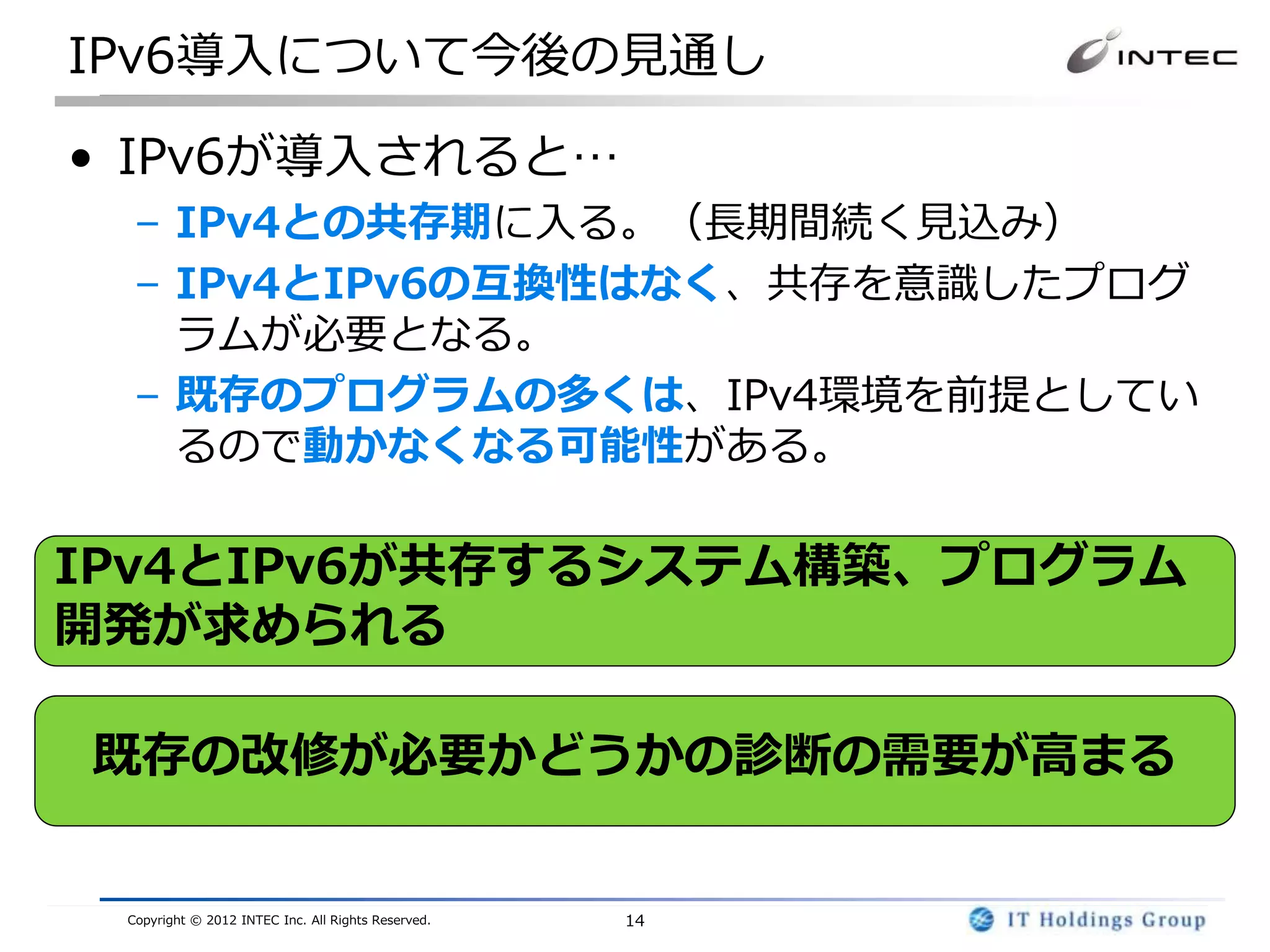 IPv6導入について今後の見通し

• IPv6が導入されると…
  – IPv4との共存期に入る。（長期間続く見込み）
  – IPv4とIPv6の互換性はなく、共存を意識したプログ
    ラムが必要となる。
  – 既存のプログラムの多くは、IPv4環境を前提としてい
    るので動かなくなる可能性がある。

IPv4とIPv6が共存するシステム構築、プログラム
開発が求められる

既存の改修が必要かどうかの診断の需要が高まる


 Copyright © 2012 INTEC Inc. All Rights Reserved.   14
 