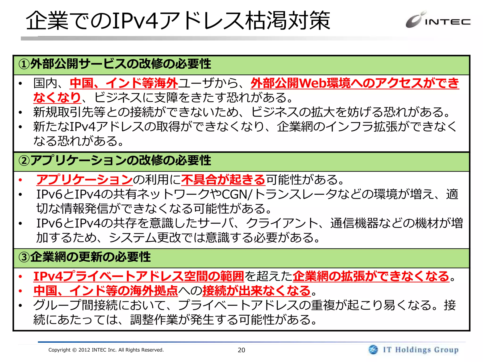 企業でのIPv4アドレス枯渇対策
①外部公開サービスの改修の必要性
• 国内、中国、インド等海外ユーザから、外部公開Web環境へのアクセスができ
  なくなり、ビジネスに支障をきたす恐れがある。
• 新規取引先等との接続ができないため、ビジネスの拡大を妨げる恐れがある。
• 新たなIPv4アドレスの取得ができなくなり、企業網のインフラ拡張ができなく
  なる恐れがある。
②アプリケーションの改修の必要性
•   アプリケーションの利用に不具合が起きる可能性がある。
•   IPv6とIPv4の共有ネットワークやCGN/トランスレータなどの環境が増え、適
    切な情報発信ができなくなる可能性がある。
•   IPv6とIPv4の共存を意識したサーバ、クライアント、通信機器などの機材が増
    加するため、システム更改では意識する必要がある。
③企業網の更新の必要性
• IPv4プライベートアドレス空間の範囲を超えた企業網の拡張ができなくなる。
• 中国、インド等の海外拠点への接続が出来なくなる。
• グループ間接続において、プライベートアドレスの重複が起こり易くなる。接
  続にあたっては、調整作業が発生する可能性がある。

     Copyright © 2012 INTEC Inc. All Rights Reserved.   20
 