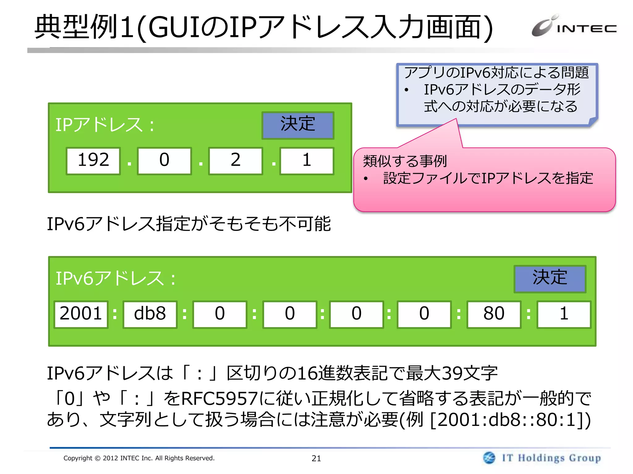 典型例1(GUIのIPアドレス入力画面)
                                                                           アプリのIPv6対応による問題
                                                                           • IPv6アドレスのデータ形
                                                                             式への対応が必要になる
IPアドレス：                                                 決定

     192 ． 0                               ． 2          ． 1           類似する事例
                                                                      • 設定ファイルでIPアドレスを指定


IPv6アドレス指定がそもそも不可能


IPv6アドレス：                                                                            決定

 2001 ： db8 ：                                   0   ：   0     ：   0    ：    0   ： 80 ：   1


IPv6アドレスは「：」区切りの16進数表記で最大39文字
「0」や「：」をRFC5957に従い正規化して省略する表記が一般的で
あり、文字列として扱う場合には注意が必要(例 [2001:db8::80:1])
 Copyright © 2012 INTEC Inc. All Rights Reserved.           21
 