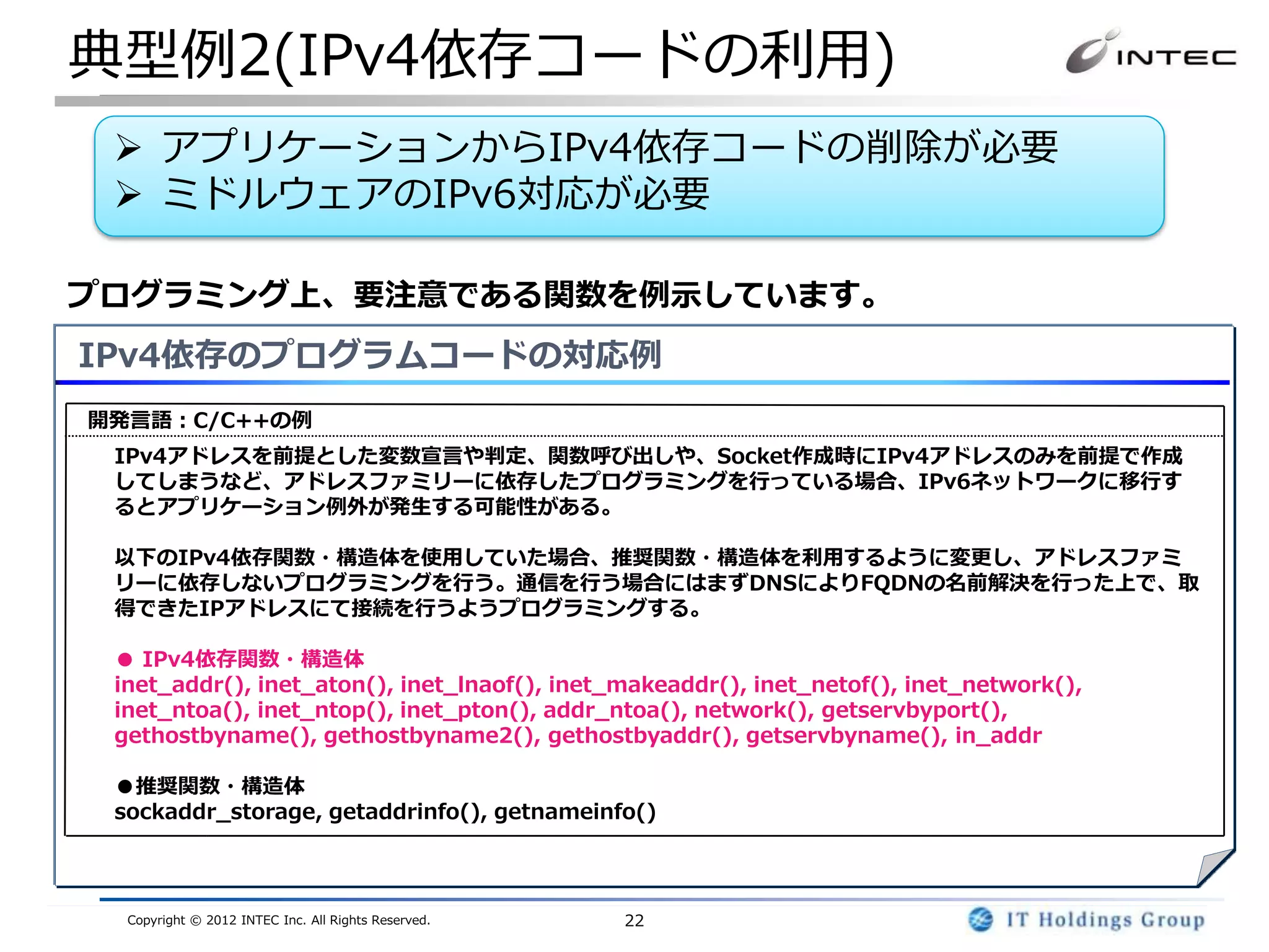 典型例2(IPv4依存コードの利用)
  アプリケーションからIPv4依存コードの削除が必要
  ミドルウェアのIPv6対応が必要

プログラミング上、要注意である関数を例示しています。
IPv4依存のプログラムコードの対応例
開発言語：C/C++の例
 IPv4アドレスを前提とした変数宣言や判定、関数呼び出しや、Socket作成時にIPv4アドレスのみを前提で作成
 してしまうなど、アドレスファミリーに依存したプログラミングを行っている場合、IPv6ネットワークに移行す
 るとアプリケーション例外が発生する可能性がある。

 以下のIPv4依存関数・構造体を使用していた場合、推奨関数・構造体を利用するように変更し、アドレスファミ
 リーに依存しないプログラミングを行う。通信を行う場合にはまずDNSによりFQDNの名前解決を行った上で、取
 得できたIPアドレスにて接続を行うようプログラミングする。

 ● IPv4依存関数・構造体
 inet_addr(), inet_aton(), inet_lnaof(), inet_makeaddr(), inet_netof(), inet_network(),
 inet_ntoa(), inet_ntop(), inet_pton(), addr_ntoa(), network(), getservbyport(),
 gethostbyname(), gethostbyname2(), gethostbyaddr(), getservbyname(), in_addr

 ●推奨関数・構造体
 sockaddr_storage, getaddrinfo(), getnameinfo()



  Copyright © 2012 INTEC Inc. All Rights Reserved.   22
 