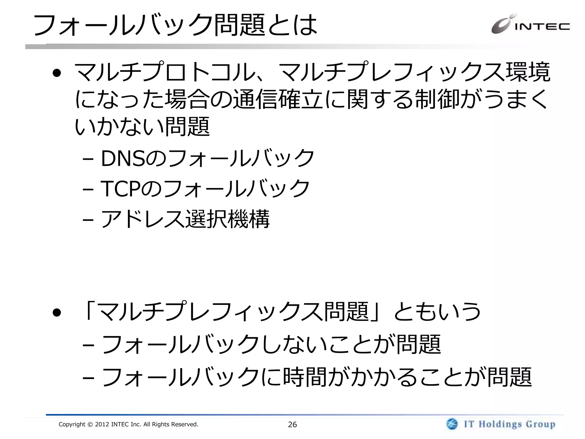フォールバック問題とは
• マルチプロトコル、マルチプレフィックス環境
  になった場合の通信確立に関する制御がうまく
  いかない問題
        – DNSのフォールバック
        – TCPのフォールバック
        – アドレス選択機構



• 「マルチプレフィックス問題」ともいう
  – フォールバックしないことが問題
  – フォールバックに時間がかかることが問題
 Copyright © 2012 INTEC Inc. All Rights Reserved.   26
 