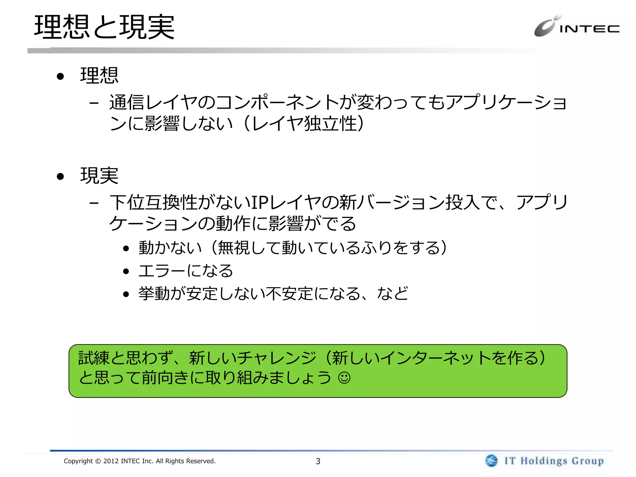 理想と現実
• 理想
        – 通信レイヤのコンポーネントが変わってもアプリケーショ
          ンに影響しない（レイヤ独立性）

• 現実
        – 下位互換性がないIPレイヤの新バージョン投入で、アプリ
          ケーションの動作に影響がでる
                   • 動かない（無視して動いているふりをする）
                   • エラーになる
                   • 挙動が安定しない不安定になる、など



     試練と思わず、新しいチャレンジ（新しいインターネットを作る）
     と思って前向きに取り組みましょう 




 Copyright © 2012 INTEC Inc. All Rights Reserved.   3
 