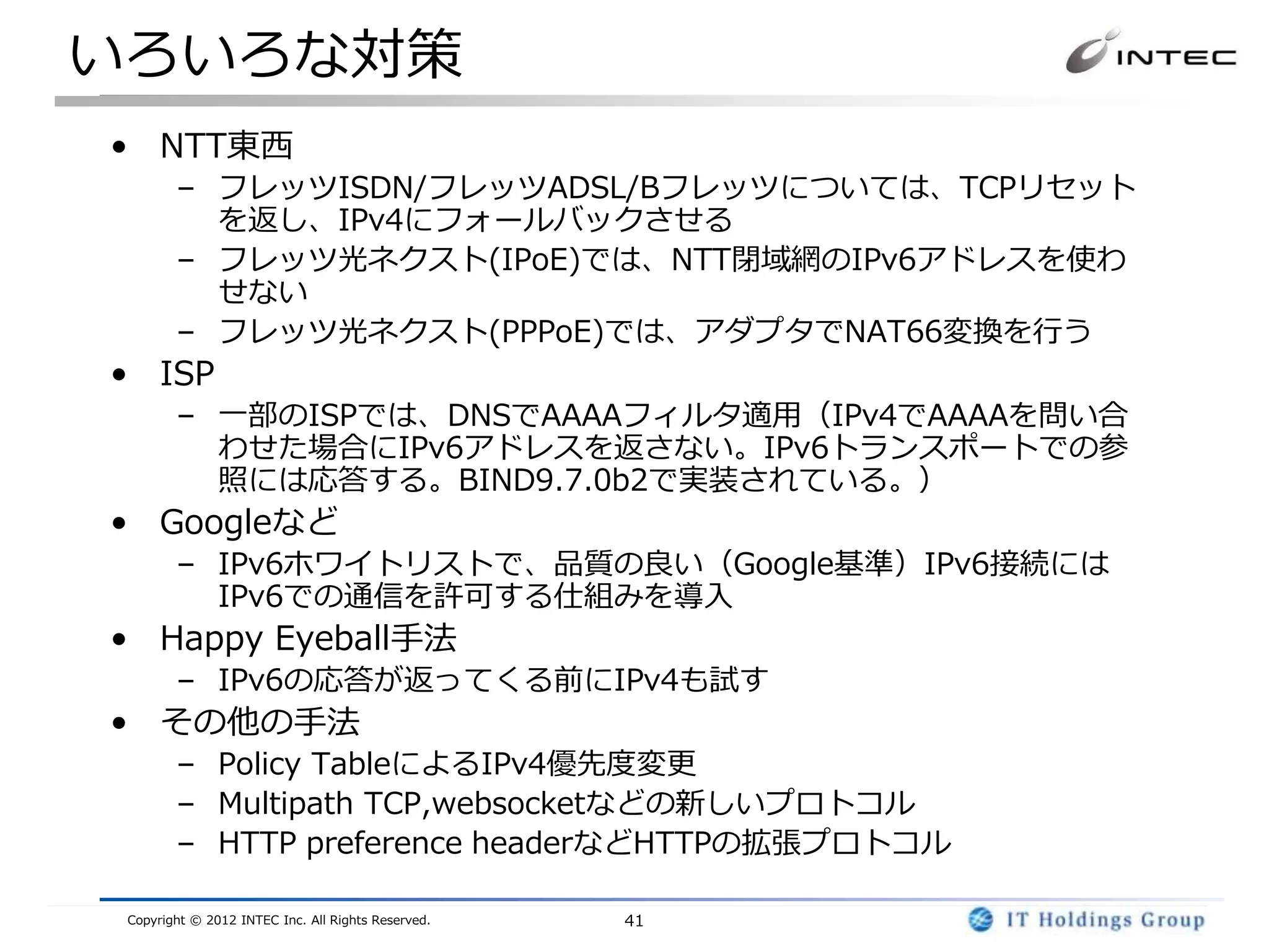 いろいろな対策
• NTT東西
        – フレッツISDN/フレッツADSL/Bフレッツについては、TCPリセット
          を返し、IPv4にフォールバックさせる
        – フレッツ光ネクスト(IPoE)では、NTT閉域網のIPv6アドレスを使わ
          せない
        – フレッツ光ネクスト(PPPoE)では、アダプタでNAT66変換を行う
• ISP
        – 一部のISPでは、DNSでAAAAフィルタ適用（IPv4でAAAAを問い合
          わせた場合にIPv6アドレスを返さない。IPv6トランスポートでの参
          照には応答する。BIND9.7.0b2で実装されている。）
• Googleなど
        – IPv6ホワイトリストで、品質の良い（Google基準）IPv6接続には
          IPv6での通信を許可する仕組みを導入
• Happy Eyeball手法
        – IPv6の応答が返ってくる前にIPv4も試す
• その他の手法
        – Policy TableによるIPv4優先度変更
        – Multipath TCP,websocketなどの新しいプロトコル
        – HTTP preference headerなどHTTPの拡張プロトコル

 Copyright © 2012 INTEC Inc. All Rights Reserved.   41
 