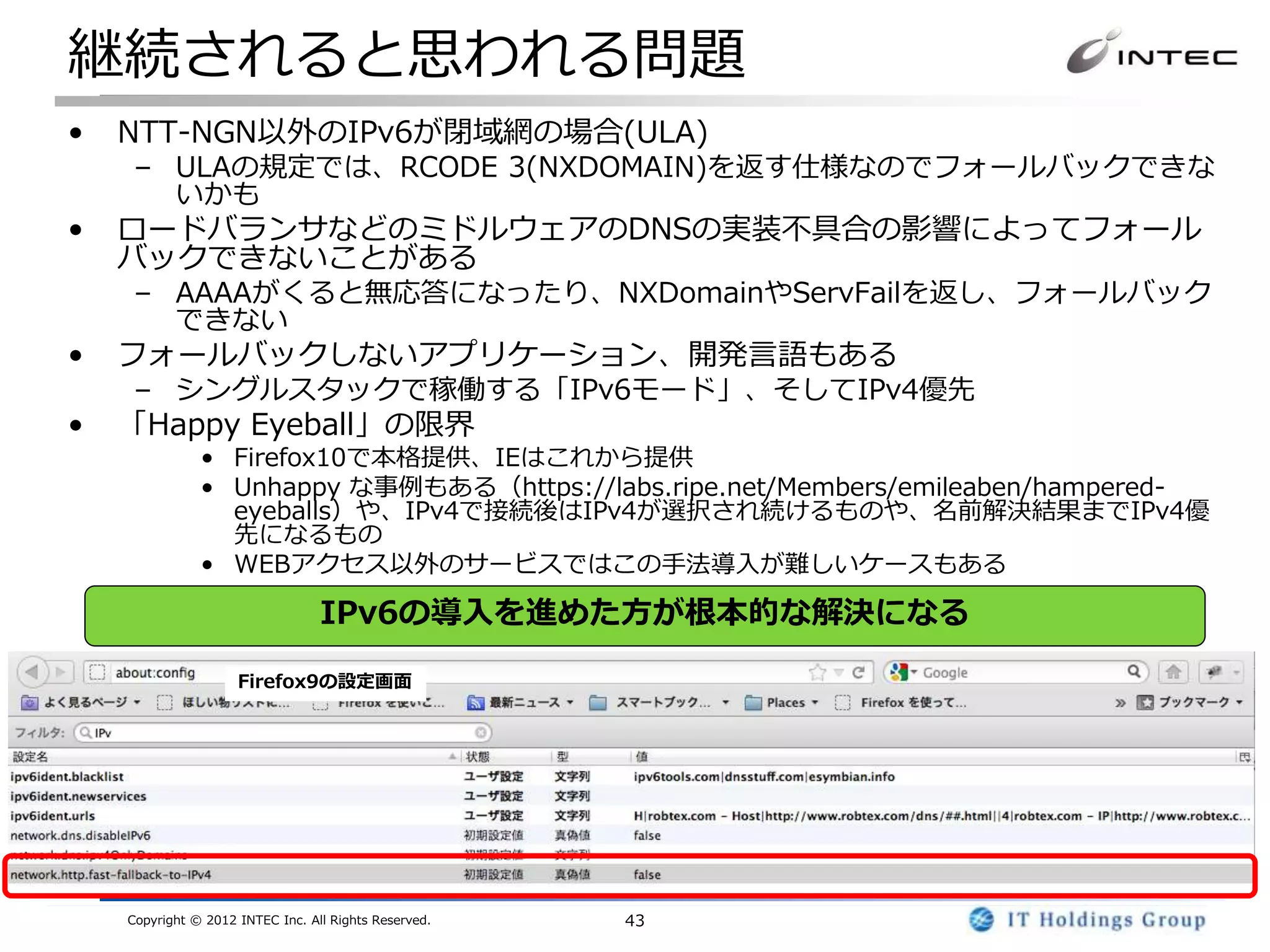 継続されると思われる問題
•   NTT-NGN以外のIPv6が閉域網の場合(ULA)
     – ULAの規定では、RCODE 3(NXDOMAIN)を返す仕様なのでフォールバックできな
       いかも
•   ロードバランサなどのミドルウェアのDNSの実装不具合の影響によってフォール
    バックできないことがある
     – AAAAがくると無応答になったり、NXDomainやServFailを返し、フォールバック
       できない
•   フォールバックしないアプリケーション、開発言語もある
     – シングルスタックで稼働する「IPv6モード」、そしてIPv4優先
•   「Happy Eyeball」の限界
               • Firefox10で本格提供、IEはこれから提供
               • Unhappy な事例もある（https://labs.ripe.net/Members/emileaben/hampered-
                 eyeballs）や、IPv4で接続後はIPv4が選択され続けるものや、名前解決結果までIPv4優
                 先になるもの
               • WEBアクセス以外のサービスではこの手法導入が難しいケースもある

                                  IPv6の導入を進めた方が根本的な解決になる

                     Firefox9の設定画面




    Copyright © 2012 INTEC Inc. All Rights Reserved.   43
 