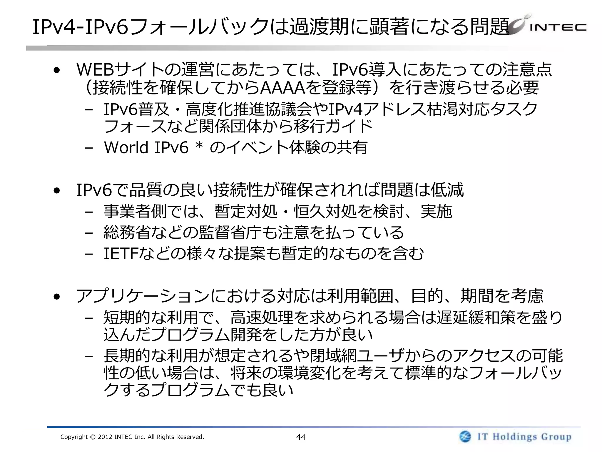 IPv4-IPv6フォールバックは過渡期に顕著になる問題

 • WEBサイトの運営にあたっては、IPv6導入にあたっての注意点
   （接続性を確保してからAAAAを登録等）を行き渡らせる必要
        – IPv6普及・高度化推進協議会やIPv4アドレス枯渇対応タスク
          フォースなど関係団体から移行ガイド
        – World IPv6 * のイベント体験の共有

 • IPv6で品質の良い接続性が確保されれば問題は低減
        – 事業者側では、暫定対処・恒久対処を検討、実施
        – 総務省などの監督省庁も注意を払っている
        – IETFなどの様々な提案も暫定的なものを含む

 • アプリケーションにおける対応は利用範囲、目的、期間を考慮
        – 短期的な利用で、高速処理を求められる場合は遅延緩和策を盛り
          込んだプログラム開発をした方が良い
        – 長期的な利用が想定されるや閉域網ユーザからのアクセスの可能
          性の低い場合は、将来の環境変化を考えて標準的なフォールバッ
          クするプログラムでも良い

 Copyright © 2012 INTEC Inc. All Rights Reserved.   44
 