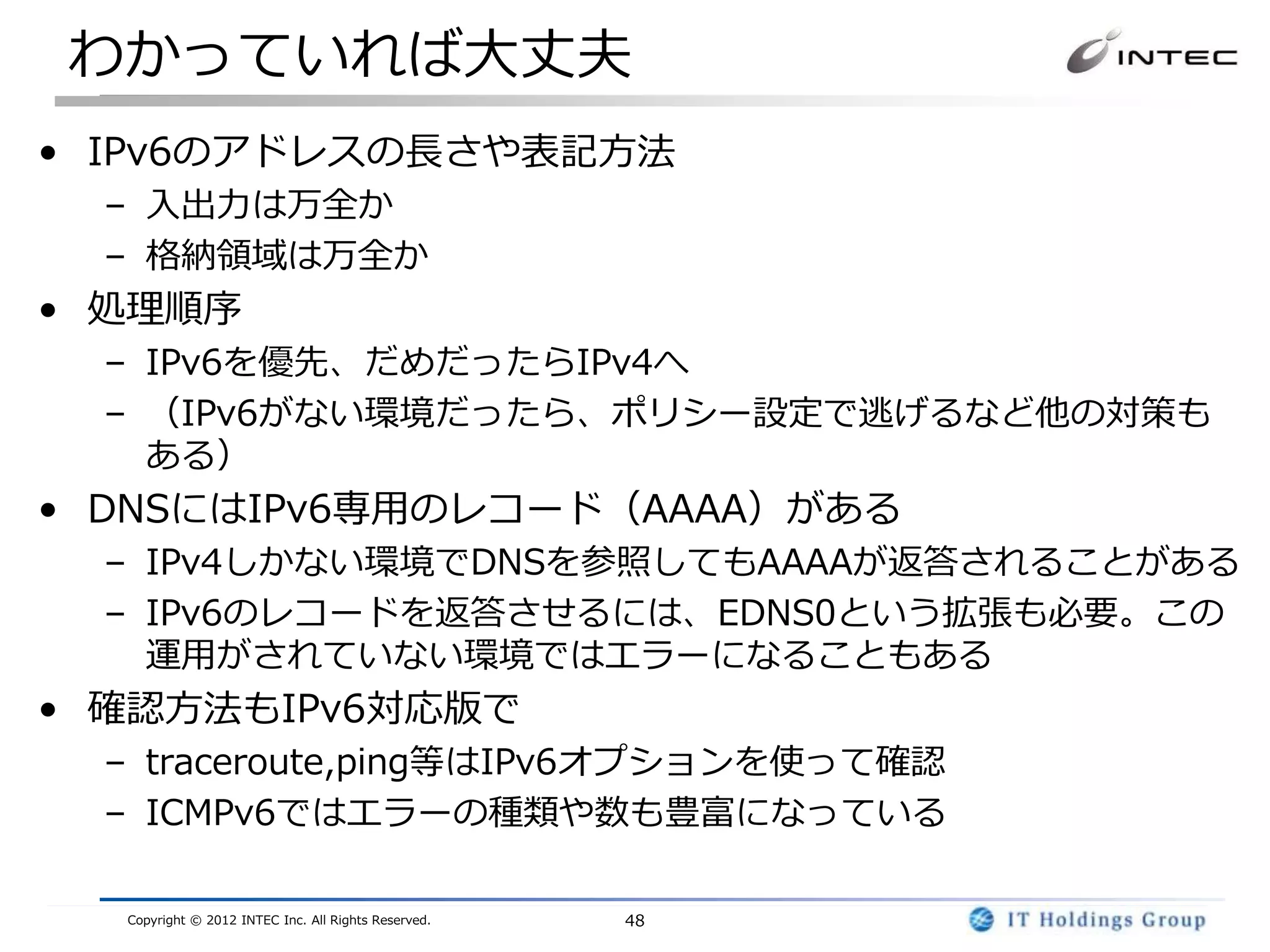 わかっていれば大丈夫
• IPv6のアドレスの長さや表記方法
  – 入出力は万全か
  – 格納領域は万全か
• 処理順序
  – IPv6を優先、だめだったらIPv4へ
  – （IPv6がない環境だったら、ポリシー設定で逃げるなど他の対策も
    ある）
• DNSにはIPv6専用のレコード（AAAA）がある
  – IPv4しかない環境でDNSを参照してもAAAAが返答されることがある
  – IPv6のレコードを返答させるには、EDNS0という拡張も必要。この
    運用がされていない環境ではエラーになることもある
• 確認方法もIPv6対応版で
  – traceroute,ping等はIPv6オプションを使って確認
  – ICMPv6ではエラーの種類や数も豊富になっている

  Copyright © 2012 INTEC Inc. All Rights Reserved.   48
 