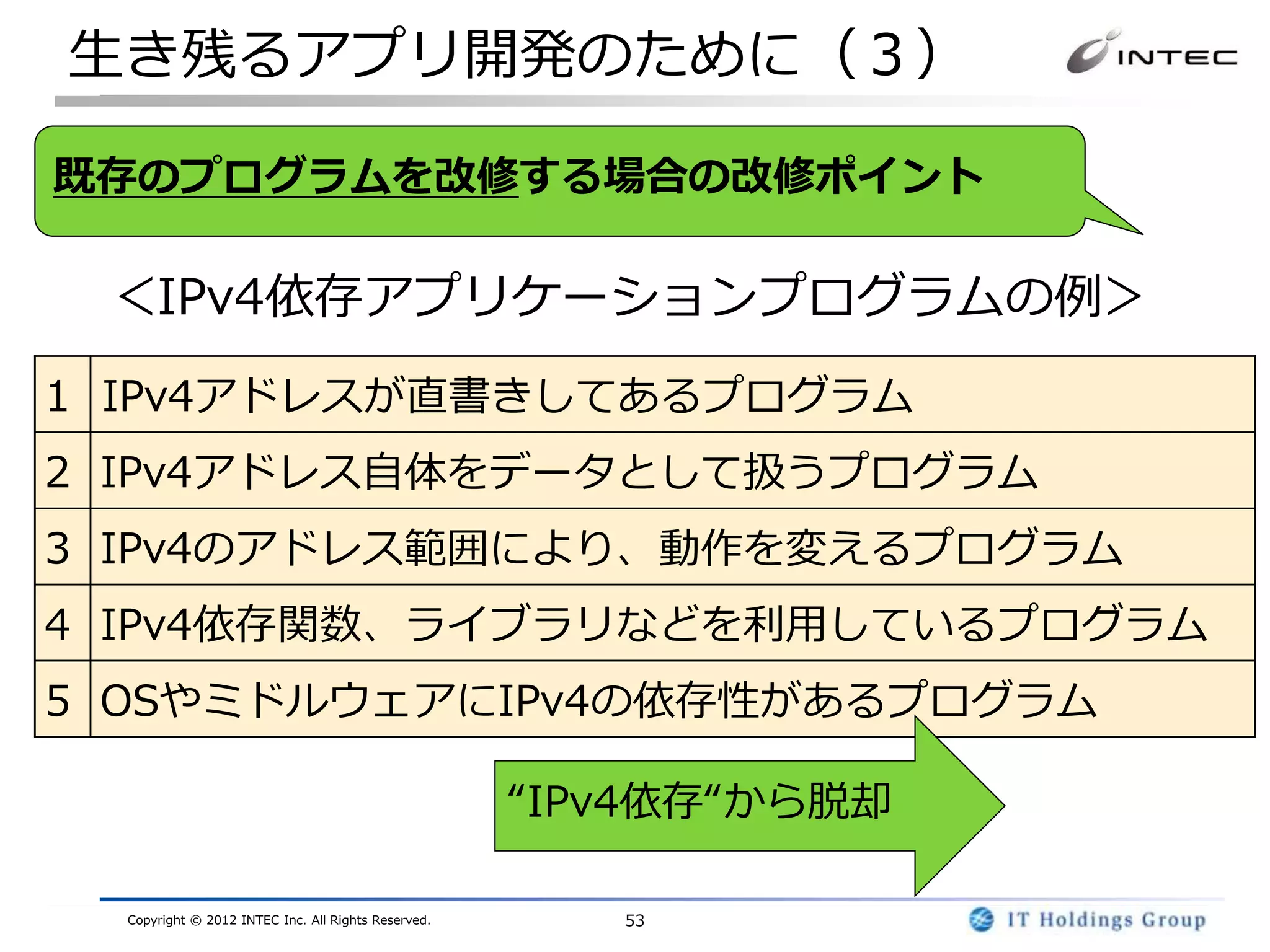 生き残るアプリ開発のために（３）

既存のプログラムを改修する場合の改修ポイント

 ＜IPv4依存アプリケーションプログラムの例＞
1 IPv4アドレスが直書きしてあるプログラム
2 IPv4アドレス自体をデータとして扱うプログラム
3 IPv4のアドレス範囲により、動作を変えるプログラム
4 IPv4依存関数、ライブラリなどを利用しているプログラム
5 OSやミドルウェアにIPv4の依存性があるプログラム

                                                     “IPv4依存“から脱却

  Copyright © 2012 INTEC Inc. All Rights Reserved.      53
 