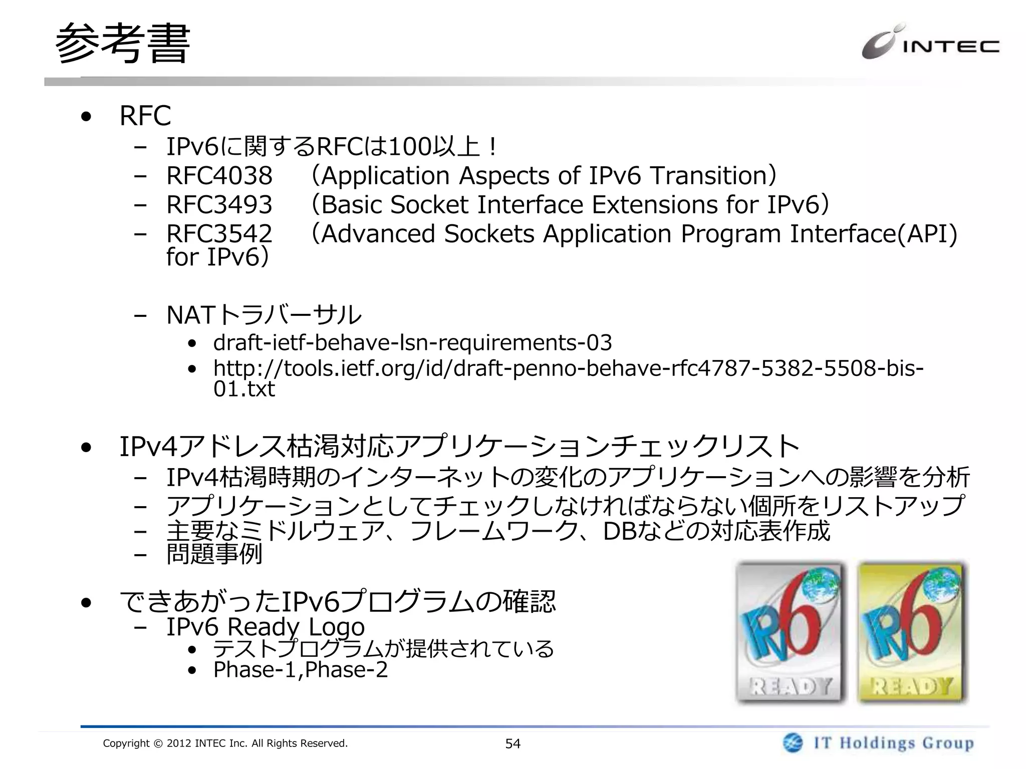 参考書
• RFC
      –      IPv6に関するRFCは100以上！
      –      RFC4038 （Application Aspects of IPv6 Transition）
      –      RFC3493 （Basic Socket Interface Extensions for IPv6）
      –      RFC3542 （Advanced Sockets Application Program Interface(API)
             for IPv6）

      – NATトラバーサル
                 • draft-ietf-behave-lsn-requirements-03
                 • http://tools.ietf.org/id/draft-penno-behave-rfc4787-5382-5508-bis-
                   01.txt

• IPv4アドレス枯渇対応アプリケーションチェックリスト
      –      IPv4枯渇時期のインターネットの変化のアプリケーションへの影響を分析
      –      アプリケーションとしてチェックしなければならない個所をリストアップ
      –      主要なミドルウェア、フレームワーク、DBなどの対応表作成
      –      問題事例

• できあがったIPv6プログラムの確認
      – IPv6 Ready Logo
                 • テストプログラムが提供されている
                 • Phase-1,Phase-2


 Copyright © 2012 INTEC Inc. All Rights Reserved.   54
 
