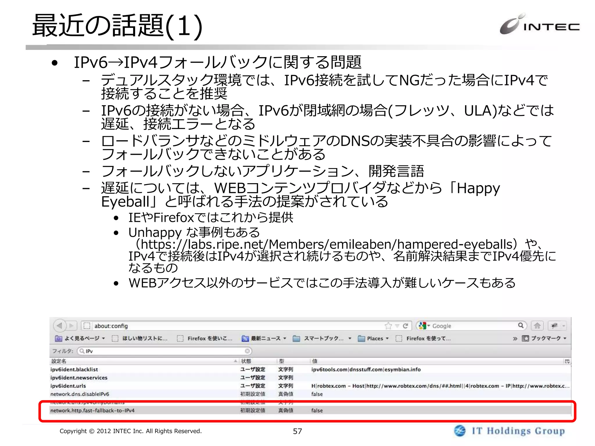 最近の話題(1)
• IPv6→IPv4フォールバックに関する問題
        – デュアルスタック環境では、IPv6接続を試してNGだった場合にIPv4で
          接続することを推奨
        – IPv6の接続がない場合、IPv6が閉域網の場合(フレッツ、ULA)などでは
          遅延、接続エラーとなる
        – ロードバランサなどのミドルウェアのDNSの実装不具合の影響によって
          フォールバックできないことがある
        – フォールバックしないアプリケーション、開発言語
        – 遅延については、WEBコンテンツプロバイダなどから「Happy
          Eyeball」と呼ばれる手法の提案がされている
                  • IEやFirefoxではこれから提供
                  • Unhappy な事例もある
                    （https://labs.ripe.net/Members/emileaben/hampered-eyeballs）や、
                    IPv4で接続後はIPv4が選択され続けるものや、名前解決結果までIPv4優先に
                    なるもの
                  • WEBアクセス以外のサービスではこの手法導入が難しいケースもある




 Copyright © 2012 INTEC Inc. All Rights Reserved.   57
 