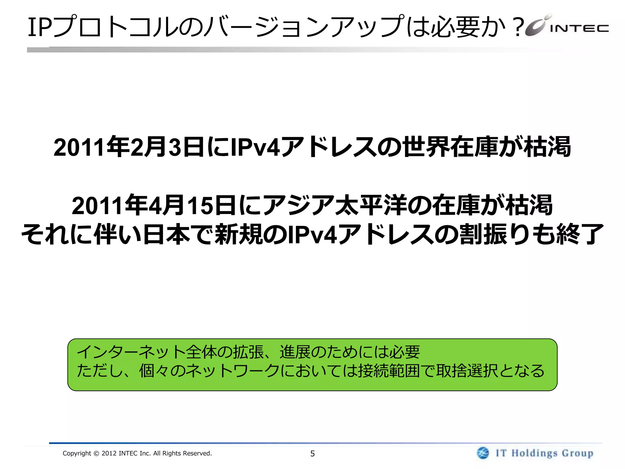 IPプロトコルのバージョンアップは必要か？



 2011年2月3日にIPv4アドレスの世界在庫が枯渇

  2011年4月15日にアジア太平洋の在庫が枯渇
それに伴い日本で新規のIPv4アドレスの割振りも終了



     インターネット全体の拡張、進展のためには必要
     ただし、個々のネットワークにおいては接続範囲で取捨選択となる




 Copyright © 2012 INTEC Inc. All Rights Reserved.   5
 