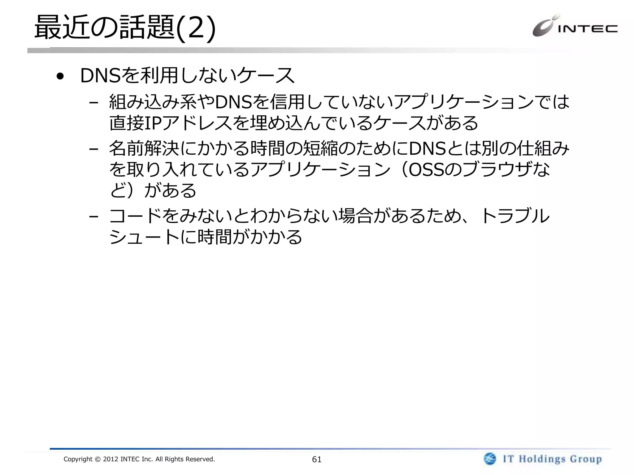 最近の話題(2)
• DNSを利用しないケース
        – 組み込み系やDNSを信用していないアプリケーションでは
          直接IPアドレスを埋め込んでいるケースがある
        – 名前解決にかかる時間の短縮のためにDNSとは別の仕組み
          を取り入れているアプリケーション（OSSのブラウザな
          ど）がある
        – コードをみないとわからない場合があるため、トラブル
          シュートに時間がかかる




 Copyright © 2012 INTEC Inc. All Rights Reserved.   61
 