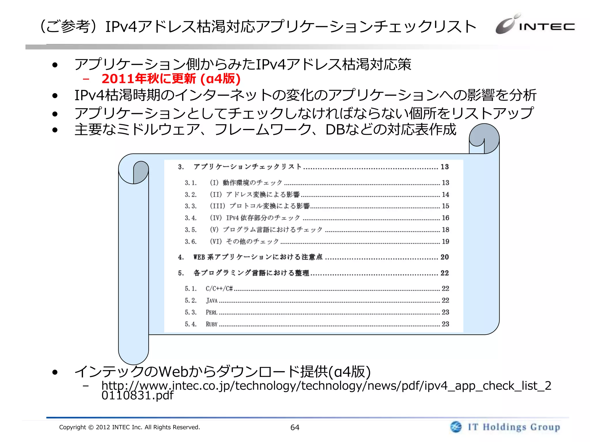 （ご参考）IPv4アドレス枯渇対応アプリケーションチェックリスト

 •        アプリケーション側からみたIPv4アドレス枯渇対応策
            – 2011年秋に更新 (α4版)
 •        IPv4枯渇時期のインターネットの変化のアプリケーションへの影響を分析
 •        アプリケーションとしてチェックしなければならない個所をリストアップ
 •        主要なミドルウェア、フレームワーク、DBなどの対応表作成




 •        インテックのWebからダウンロード提供(α4版)
            –      http://www.intec.co.jp/technology/technology/news/pdf/ipv4_app_check_list_2
                   0110831.pdf

     Copyright © 2012 INTEC Inc. All Rights Reserved.   64
 