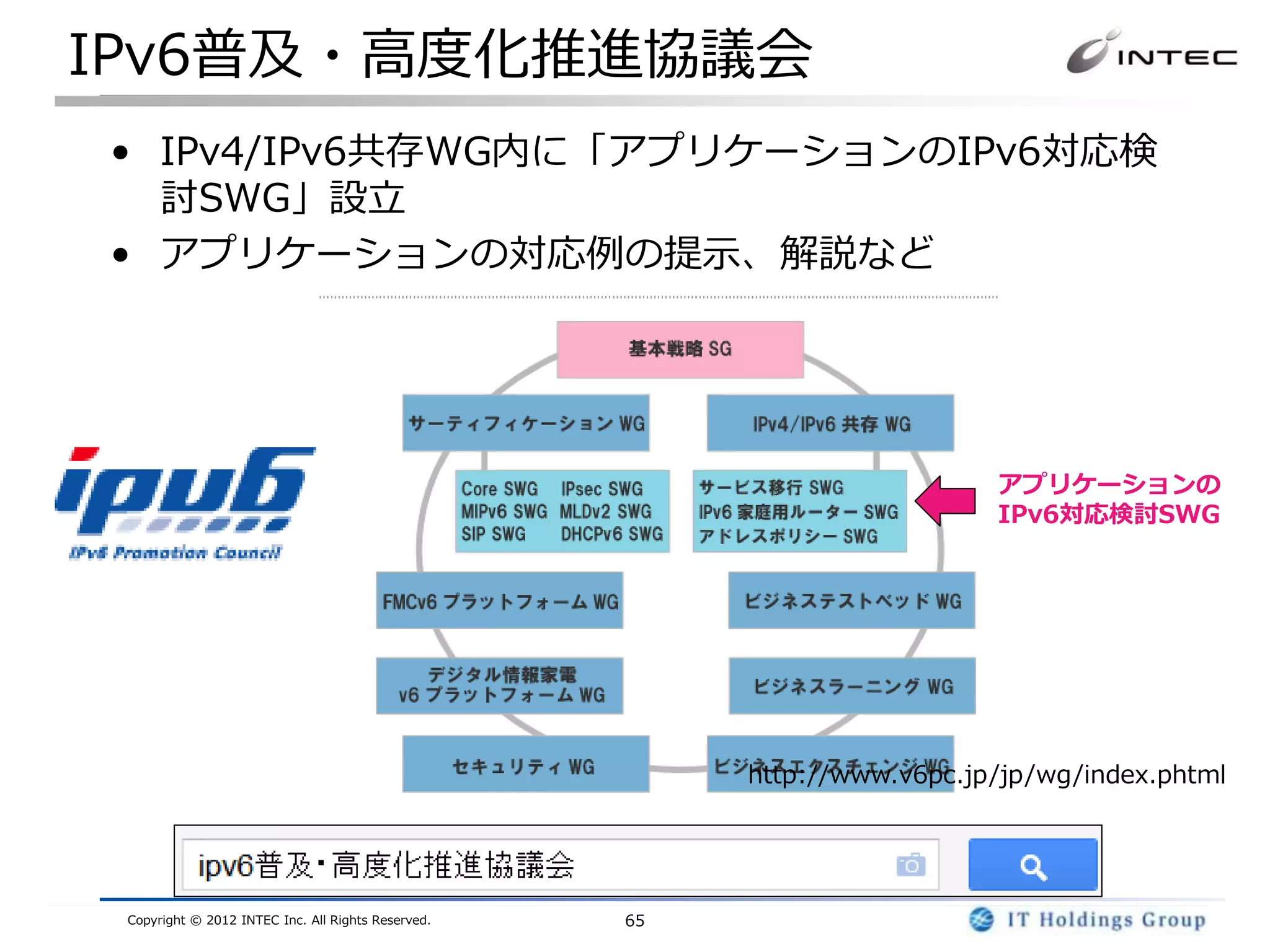 IPv6普及・高度化推進協議会
• IPv4/IPv6共存WG内に「アプリケーションのIPv6対応検
  討SWG」設立
• アプリケーションの対応例の提示、解説など




                                                                           アプリケーションの
                                                                           IPv6対応検討SWG




                                                         http://www.v6pc.jp/jp/wg/index.phtml




 Copyright © 2012 INTEC Inc. All Rights Reserved.   65
 