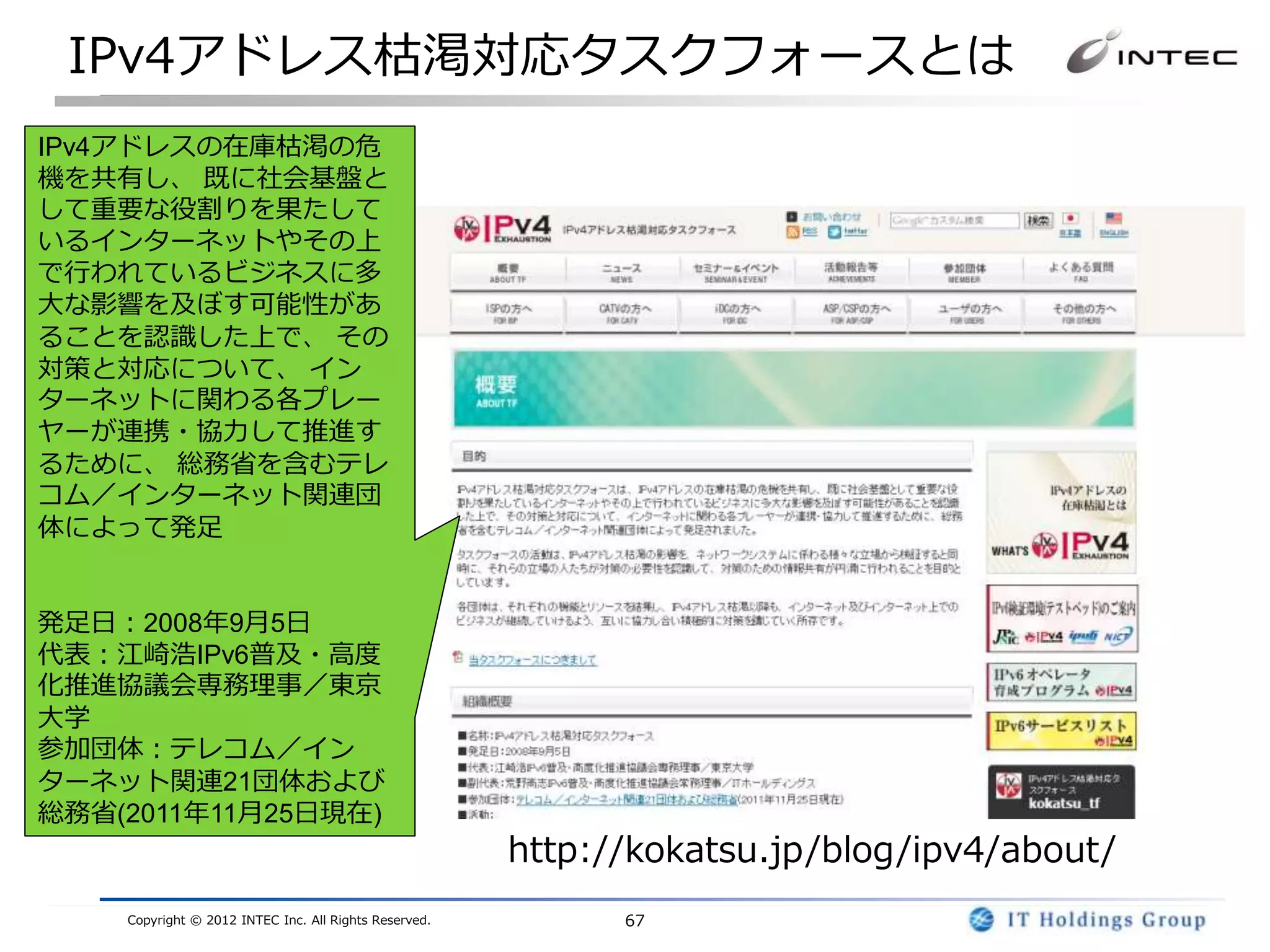 IPv4アドレス枯渇対応タスクフォースとは
IPv4アドレスの在庫枯渇の危
機を共有し、 既に社会基盤と
して重要な役割りを果たして
いるインターネットやその上
で行われているビジネスに多
大な影響を及ぼす可能性があ
ることを認識した上で、 その
対策と対応について、 イン
ターネットに関わる各プレー
ヤーが連携・協力して推進す
るために、 総務省を含むテレ
コム／インターネット関連団
体によって発足


発足日：2008年9月5日
代表：江崎浩IPv6普及・高度
化推進協議会専務理事／東京
大学
参加団体：テレコム／イン
ターネット関連21団体および
総務省(2011年11月25日現在)
                                                       http://kokatsu.jp/blog/ipv4/about/
    Copyright © 2012 INTEC Inc. All Rights Reserved.         67
 