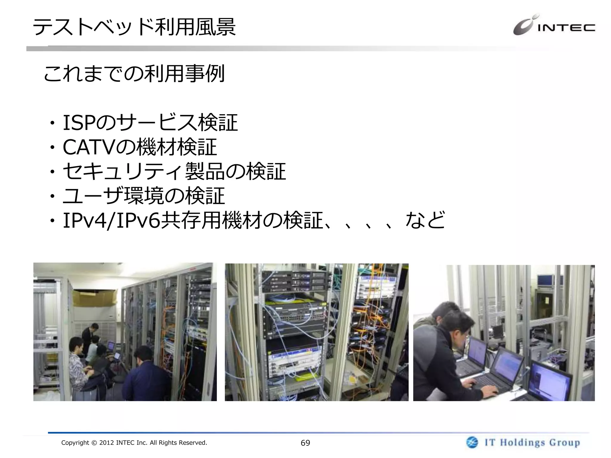 テストベッド利用風景

これまでの利用事例

・ISPのサービス検証
・CATVの機材検証
・セキュリティ製品の検証
・ユーザ環境の検証
・IPv4/IPv6共存用機材の検証、、、、など




 Copyright © 2012 INTEC Inc. All Rights Reserved.   69
 
