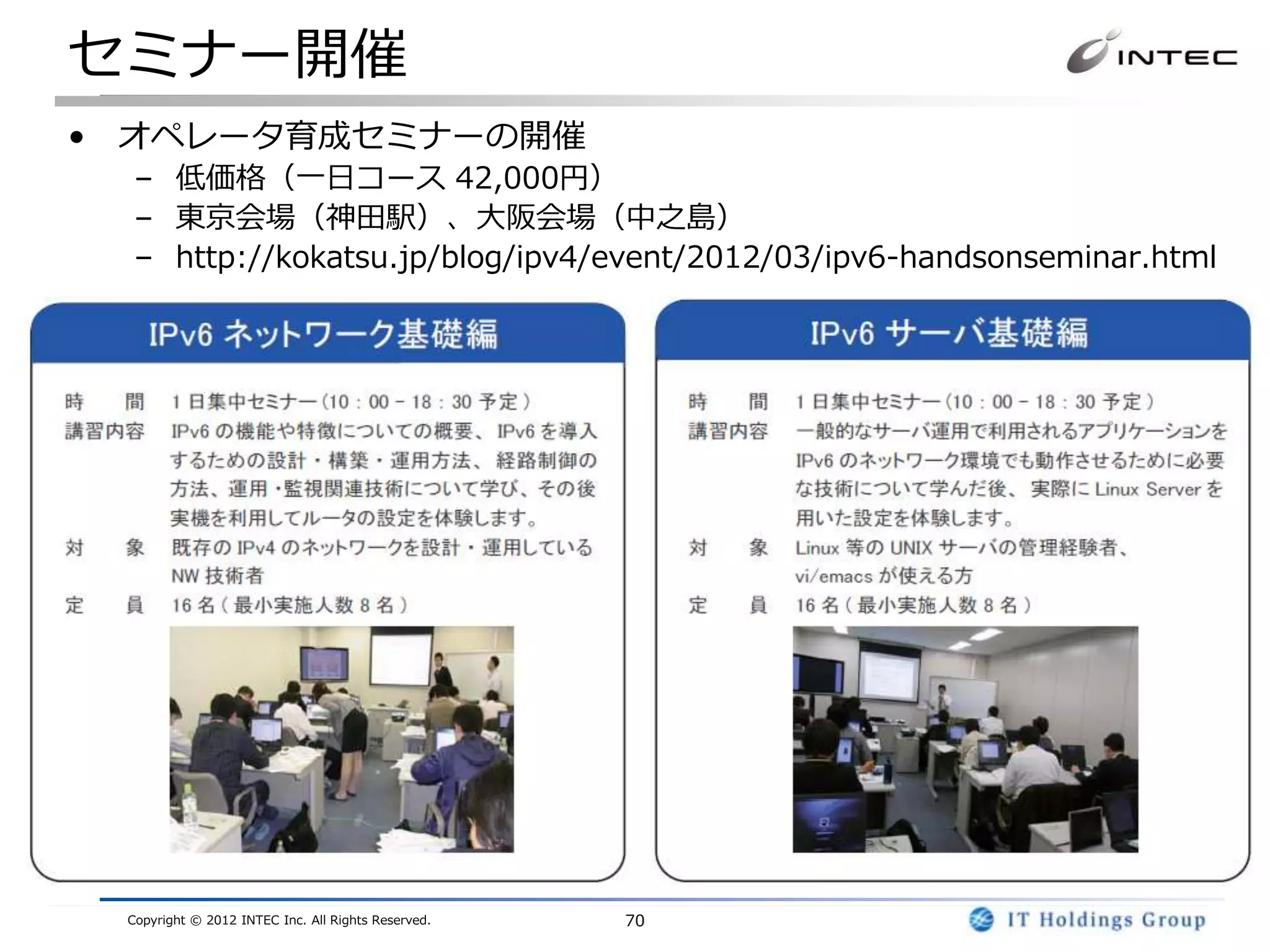 セミナー開催
• オペレータ育成セミナーの開催
  – 低価格（一日コース 42,000円）
  – 東京会場（神田駅）、大阪会場（中之島）
  – http://kokatsu.jp/blog/ipv4/event/2012/03/ipv6-handsonseminar.html




 Copyright © 2012 INTEC Inc. All Rights Reserved.   70
 