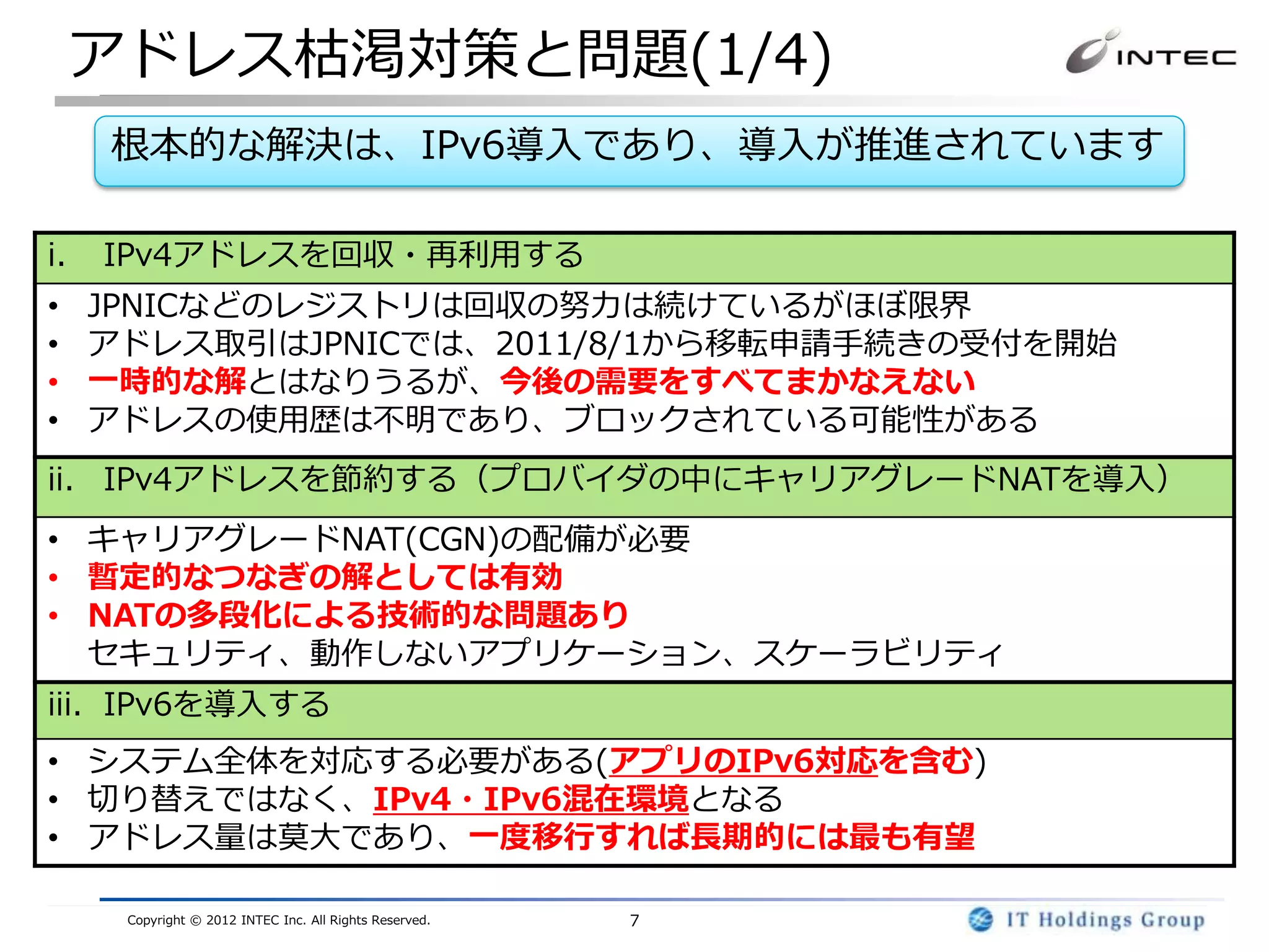 アドレス枯渇対策と問題(1/4)
     根本的な解決は、IPv6導入であり、導入が推進されています

i.   IPv4アドレスを回収・再利用する
•    JPNICなどのレジストリは回収の努力は続けているがほぼ限界
•    アドレス取引はJPNICでは、2011/8/1から移転申請手続きの受付を開始
•    一時的な解とはなりうるが、今後の需要をすべてまかなえない
•    アドレスの使用歴は不明であり、ブロックされている可能性がある
ii. IPv4アドレスを節約する（プロバイダの中にキャリアグレードNATを導入）
• キャリアグレードNAT(CGN)の配備が必要
• 暫定的なつなぎの解としては有効
• NATの多段化による技術的な問題あり
  セキュリティ、動作しないアプリケーション、スケーラビリティ
iii. IPv6を導入する
• システム全体を対応する必要がある(アプリのIPv6対応を含む)
• 切り替えではなく、IPv4・IPv6混在環境となる
• アドレス量は莫大であり、一度移行すれば長期的には最も有望

      Copyright © 2012 INTEC Inc. All Rights Reserved.   7
 