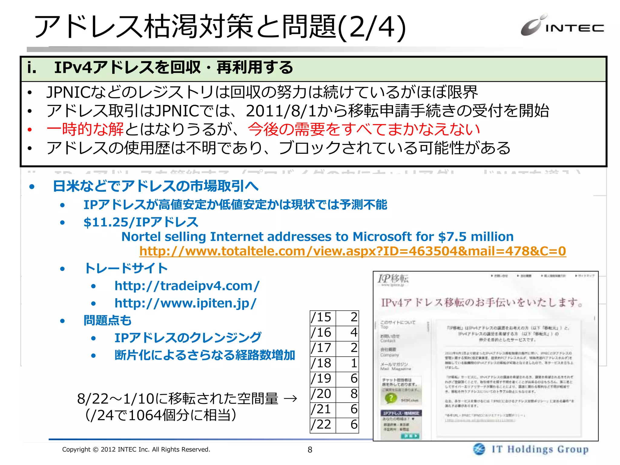 アドレス枯渇対策と問題(2/4)
i.   IPv4アドレスを回収・再利用する
•    JPNICなどのレジストリは回収の努力は続けているがほぼ限界
•    アドレス取引はJPNICでは、2011/8/1から移転申請手続きの受付を開始
•    一時的な解とはなりうるが、今後の需要をすべてまかなえない
•    アドレスの使用歴は不明であり、ブロックされている可能性がある
ii. IPv4アドレスを節約する（プロバイダの中にキャリアグレードNATを導入）
•    日米などでアドレスの市場取引へ
• キャリアグレードNAT(CGN)の配備が必要
   • IPアドレスが高値安定か低値安定かは現状では予測不能
   • $11.25/IPアドレス
• 暫定的なつなぎの解としては有効
          Nortel selling Internet addresses to Microsoft for $7.5 million
• NATの多段化による技術的な問題あり
             http://www.totaltele.com/view.aspx?ID=463504&mail=478&C=0
  セキュリティ、動作しないアプリケーション、スケーラビリティ
   • トレードサイト
iii. IPv6を導入する
         • http://tradeipv4.com/
               •      http://www.ipiten.jp/
• システム全体を対応する必要がある(アプリのIPv6対応を含む)
   • 問題点も               /15 2
• 切り替えではなく、IPv4・IPv6混在環境となる
      • IPアドレスのクレンジング   /16 4
                        /17 2
• アドレス量は莫大であり、一度移行すれば長期的には最も有望
      • 断片化によるさらなる経路数増加
                                                         /18   1
                                                         /19   6
          8/22～1/10に移転された空間量 →                           /20   8
                                                         /21   6
          （/24で1064個分に相当）
                                                         /22   6
      Copyright © 2012 INTEC Inc. All Rights Reserved.   8
 