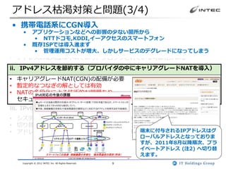 アドレス枯渇対策と問題(3/4)
 • 携帯電話系にCGN導入
i. IPv4アドレスを回収・再利用する
   •   アプリケーションなどへの影響の少ない箇所から
• JPNICなどのレジストリは回収の努力は続けているがほぼ限界
       • NTTドコモ,KDDI,イーアクセスのスマートフォン
• アドレス取引はJPNICでは、2011/8/1から移転申請手続きの受付を開始
    • 既存ISPでは導入進まず
• 一時的な解とはなりうるが、今後の需要をすべてまかなえない
       • 管理運用コストが増大、しかしサービスのデグレードになってしまう
• アドレスの使用歴は不明であり、ブロックされている可能性がある
ii. IPv4アドレスを節約する（プロバイダの中にキャリアグレードNATを導入）
• キャリアグレードNAT(CGN)の配備が必要
• 暫定的なつなぎの解としては有効
• NATの多段化による技術的な問題あり
  セキュリティ、動作しないアプリケーション、スケーラビリティ
iii. IPv6を導入する
• システム全体を対応する必要がある(アプリのIPv6対応を含む)
• 切り替えではなく、IPv4・IPv6混在環境となる
                           端末に付与されるIPアドレスはグ
• アドレス量は莫大であり、一度移行すれば長期的には最も有望
                                                          ローバルアドレスとなっておりま
                                                          すが、2011年8月以降順次、プラ
                                                          イベートアドレス (注2) へ切り替
                                                          えます。
   Copyright © 2012 INTEC Inc. All Rights Reserved.   9
 