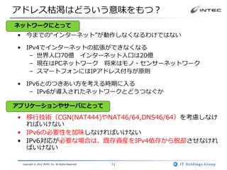 アドレス枯渇はどういう意味をもつ？
ネットワークにとって
• 今までの“インターネット”が動作しなくなるわけではない

• IPv4でインターネットの拡張ができなくなる
   – 世界人口70億 インターネット人口は20億
   – 現在はPCネットワーク 将来はモノ・センサーネットワーク
   – スマートフォンにはIPアドレス付与が原則

• IPv6とのつきあい方を考える時期に入る
   – IPv6が導入されたネットワークとどうつなぐか

アプリケーションやサーバにとって

• 移行技術（CGN(NAT444)やNAT46/64,DNS46/64）を考慮しなけ
  ればいけない
• IPv6の必要性を加味しなければいけない
• IPv6対応が必要な場合は、既存資産をIPv4依存から脱却させなけれ
  ばいけない

 Copyright © 2012 INTEC Inc. All Rights Reserved.   11
 