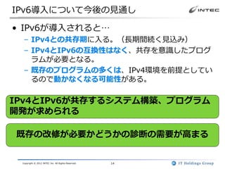 IPv6導入について今後の見通し

• IPv6が導入されると…
  – IPv4との共存期に入る。（長期間続く見込み）
  – IPv4とIPv6の互換性はなく、共存を意識したプログ
    ラムが必要となる。
  – 既存のプログラムの多くは、IPv4環境を前提としてい
    るので動かなくなる可能性がある。

IPv4とIPv6が共存するシステム構築、プログラム
開発が求められる

既存の改修が必要かどうかの診断の需要が高まる


 Copyright © 2012 INTEC Inc. All Rights Reserved.   14
 